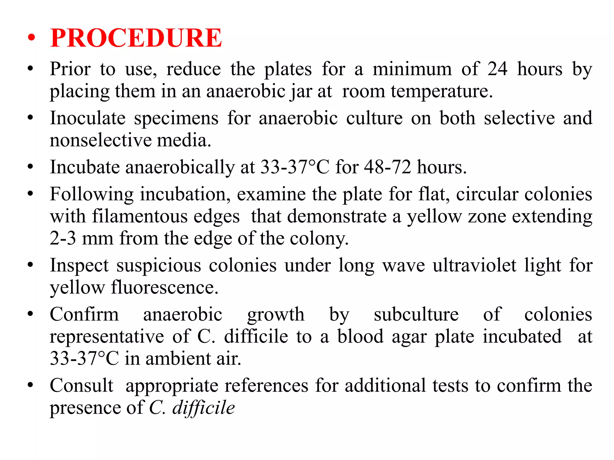 • PROCEDURE
• Prior to use, reduce the plates for a minimum of 24 hours by
placing them in an anaerobic jar at room temperature.
• Inoculate specimens for anaerobic culture on both selective and
nonselective media.
• Incubate anaerobically at 33-37°C for 48-72 hours.
• Following incubation, examine the plate for flat, circular colonies
with filamentous edges that demonstrate a yellow zone extending
2-3 mm from the edge of the colony.
• Inspect suspicious colonies under long wave ultraviolet light for
yellow fluorescence.
• Confirm anaerobic growth by subculture of colonies
representative of C. difficile to a blood agar plate incubated at
33-37°C in ambient air.
• Consult appropriate references for additional tests to confirm the
presence of C. difficile
 