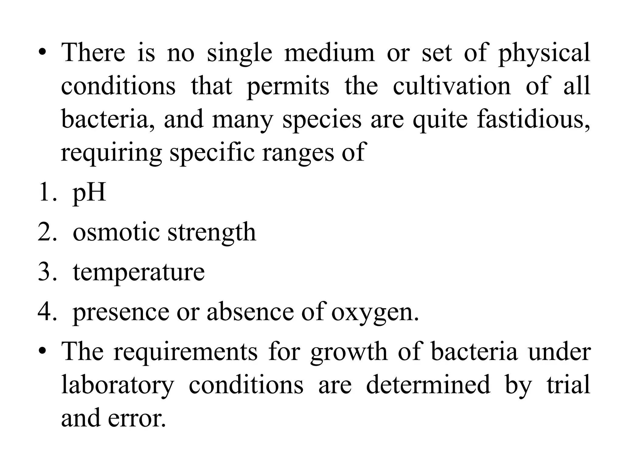 • There is no single medium or set of physical
conditions that permits the cultivation of all
bacteria, and many species are quite fastidious,
requiring specific ranges of
1. pH
2. osmotic strength
3. temperature
4. presence or absence of oxygen.
• The requirements for growth of bacteria under
laboratory conditions are determined by trial
and error.
 