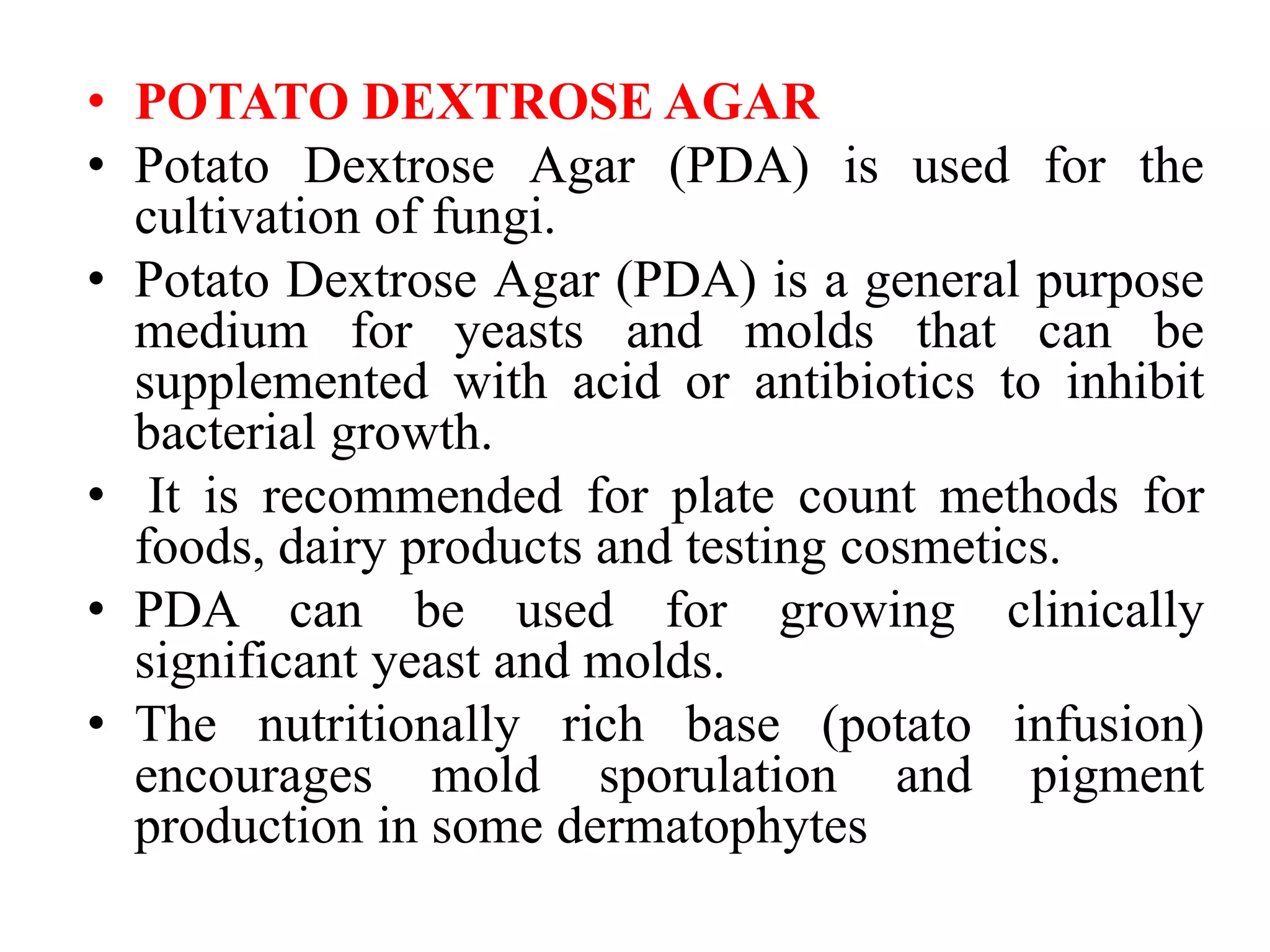 • POTATO DEXTROSE AGAR
• Potato Dextrose Agar (PDA) is used for the
cultivation of fungi.
• Potato Dextrose Agar (PDA) is a general purpose
medium for yeasts and molds that can be
supplemented with acid or antibiotics to inhibit
bacterial growth.
• It is recommended for plate count methods for
foods, dairy products and testing cosmetics.
• PDA can be used for growing clinically
significant yeast and molds.
• The nutritionally rich base (potato infusion)
encourages mold sporulation and pigment
production in some dermatophytes
 