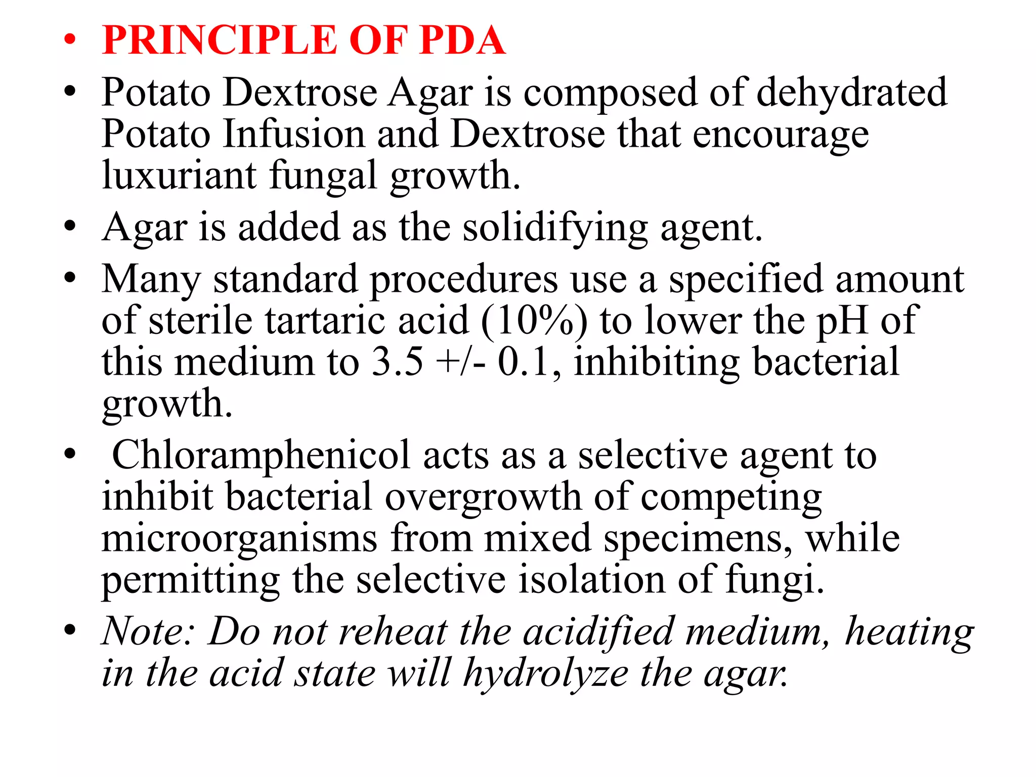 • PRINCIPLE OF PDA
• Potato Dextrose Agar is composed of dehydrated
Potato Infusion and Dextrose that encourage
luxuriant fungal growth.
• Agar is added as the solidifying agent.
• Many standard procedures use a specified amount
of sterile tartaric acid (10%) to lower the pH of
this medium to 3.5 +/- 0.1, inhibiting bacterial
growth.
• Chloramphenicol acts as a selective agent to
inhibit bacterial overgrowth of competing
microorganisms from mixed specimens, while
permitting the selective isolation of fungi.
• Note: Do not reheat the acidified medium, heating
in the acid state will hydrolyze the agar.
 