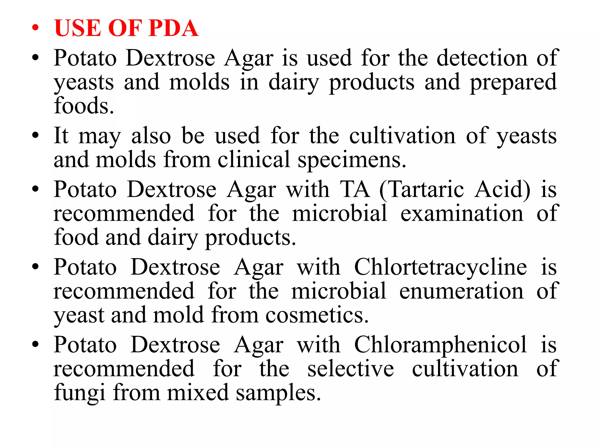 • USE OF PDA
• Potato Dextrose Agar is used for the detection of
yeasts and molds in dairy products and prepared
foods.
• It may also be used for the cultivation of yeasts
and molds from clinical specimens.
• Potato Dextrose Agar with TA (Tartaric Acid) is
recommended for the microbial examination of
food and dairy products.
• Potato Dextrose Agar with Chlortetracycline is
recommended for the microbial enumeration of
yeast and mold from cosmetics.
• Potato Dextrose Agar with Chloramphenicol is
recommended for the selective cultivation of
fungi from mixed samples.
 