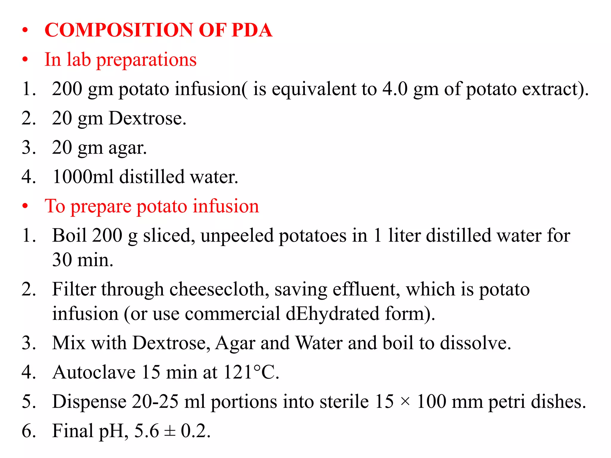 • COMPOSITION OF PDA
• In lab preparations
1. 200 gm potato infusion( is equivalent to 4.0 gm of potato extract).
2. 20 gm Dextrose.
3. 20 gm agar.
4. 1000ml distilled water.
• To prepare potato infusion
1. Boil 200 g sliced, unpeeled potatoes in 1 liter distilled water for
30 min.
2. Filter through cheesecloth, saving effluent, which is potato
infusion (or use commercial dEhydrated form).
3. Mix with Dextrose, Agar and Water and boil to dissolve.
4. Autoclave 15 min at 121°C.
5. Dispense 20-25 ml portions into sterile 15 × 100 mm petri dishes.
6. Final pH, 5.6 ± 0.2.
 