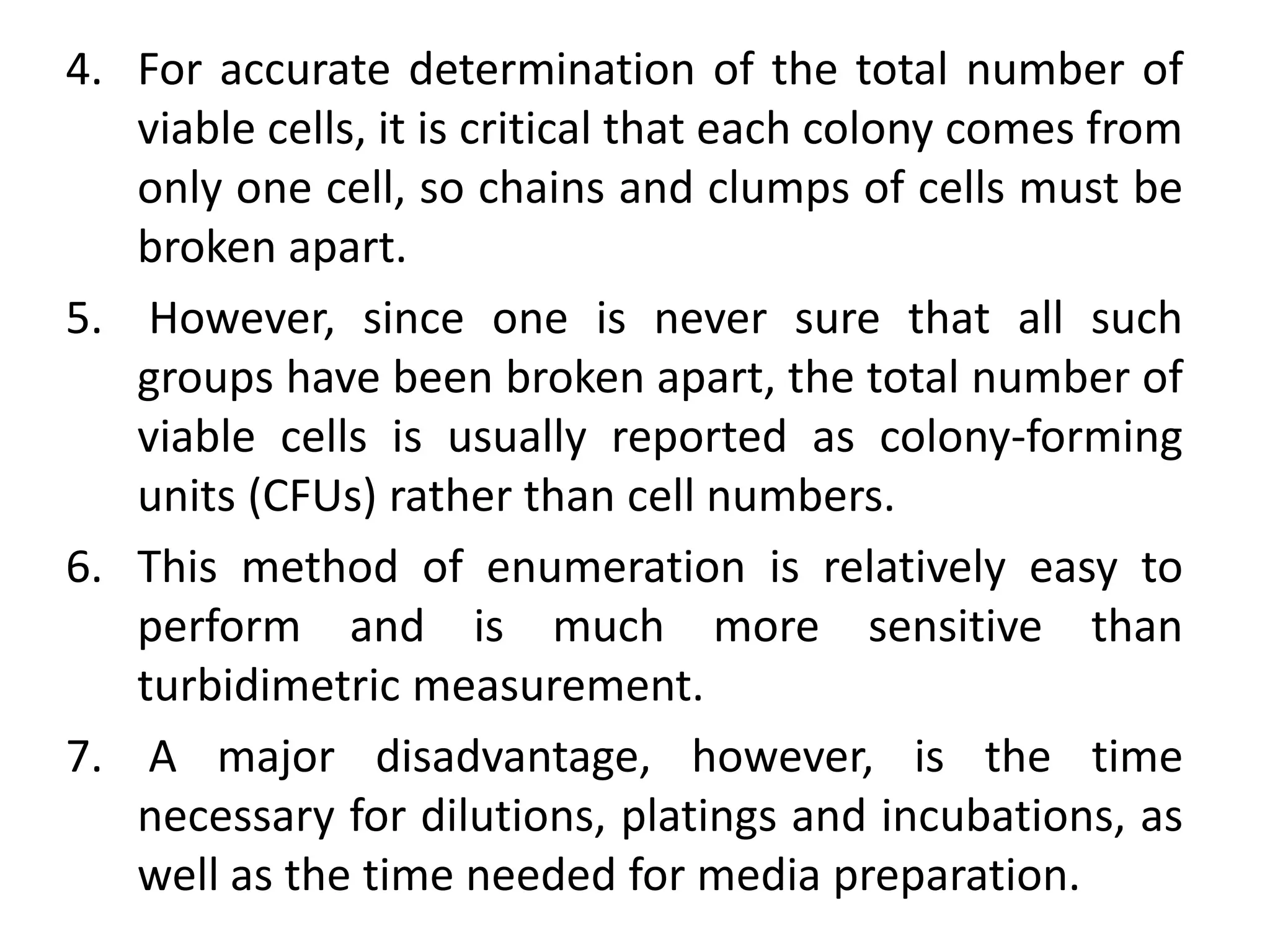 4. For accurate determination of the total number of
viable cells, it is critical that each colony comes from
only one cell, so chains and clumps of cells must be
broken apart.
5. However, since one is never sure that all such
groups have been broken apart, the total number of
viable cells is usually reported as colony-forming
units (CFUs) rather than cell numbers.
6. This method of enumeration is relatively easy to
perform and is much more sensitive than
turbidimetric measurement.
7. A major disadvantage, however, is the time
necessary for dilutions, platings and incubations, as
well as the time needed for media preparation.
 