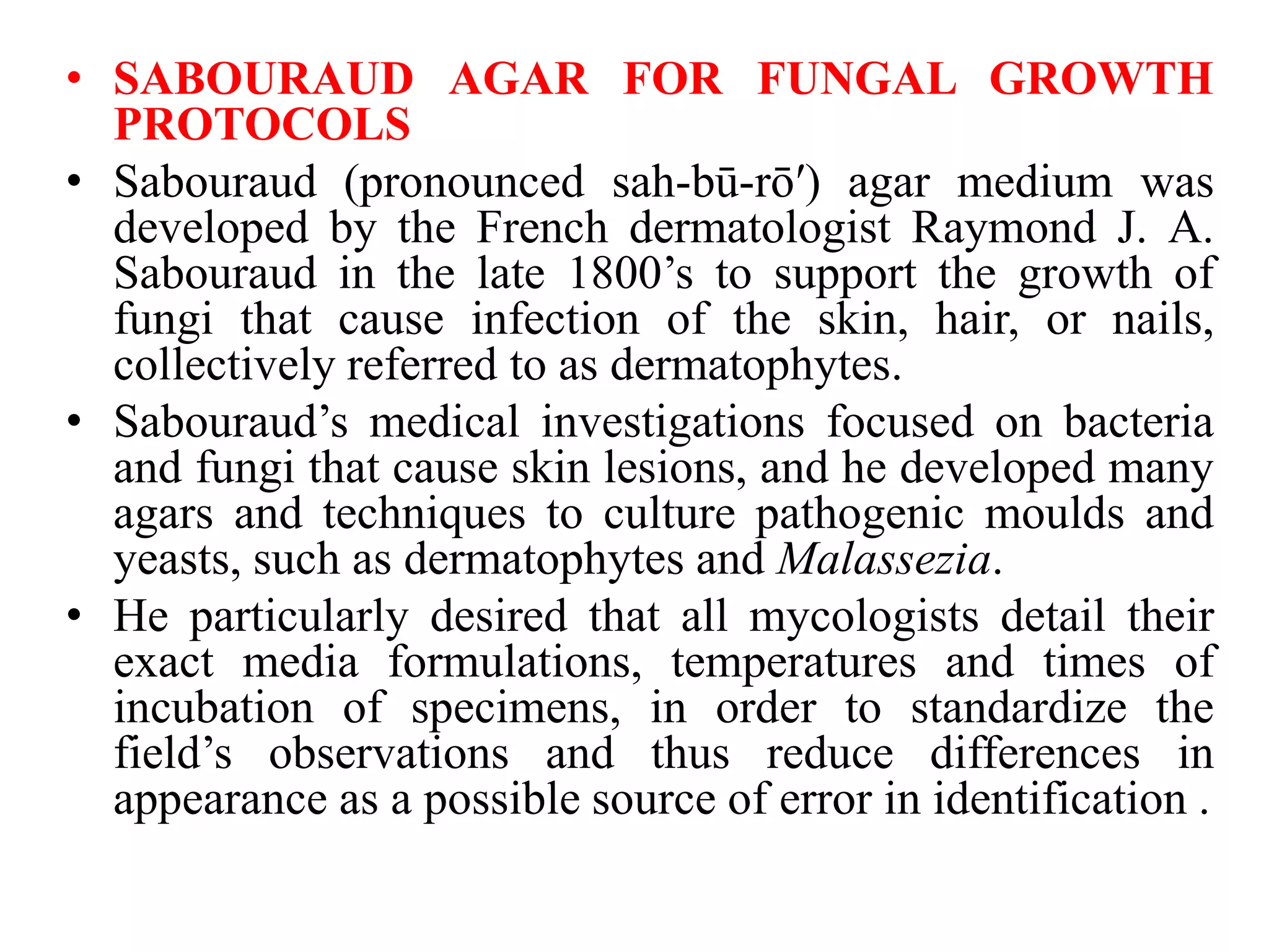 • SABOURAUD AGAR FOR FUNGAL GROWTH
PROTOCOLS
• Sabouraud (pronounced sah-bū-rō′) agar medium was
developed by the French dermatologist Raymond J. A.
Sabouraud in the late 1800’s to support the growth of
fungi that cause infection of the skin, hair, or nails,
collectively referred to as dermatophytes.
• Sabouraud’s medical investigations focused on bacteria
and fungi that cause skin lesions, and he developed many
agars and techniques to culture pathogenic moulds and
yeasts, such as dermatophytes and Malassezia.
• He particularly desired that all mycologists detail their
exact media formulations, temperatures and times of
incubation of specimens, in order to standardize the
field’s observations and thus reduce differences in
appearance as a possible source of error in identification .
 