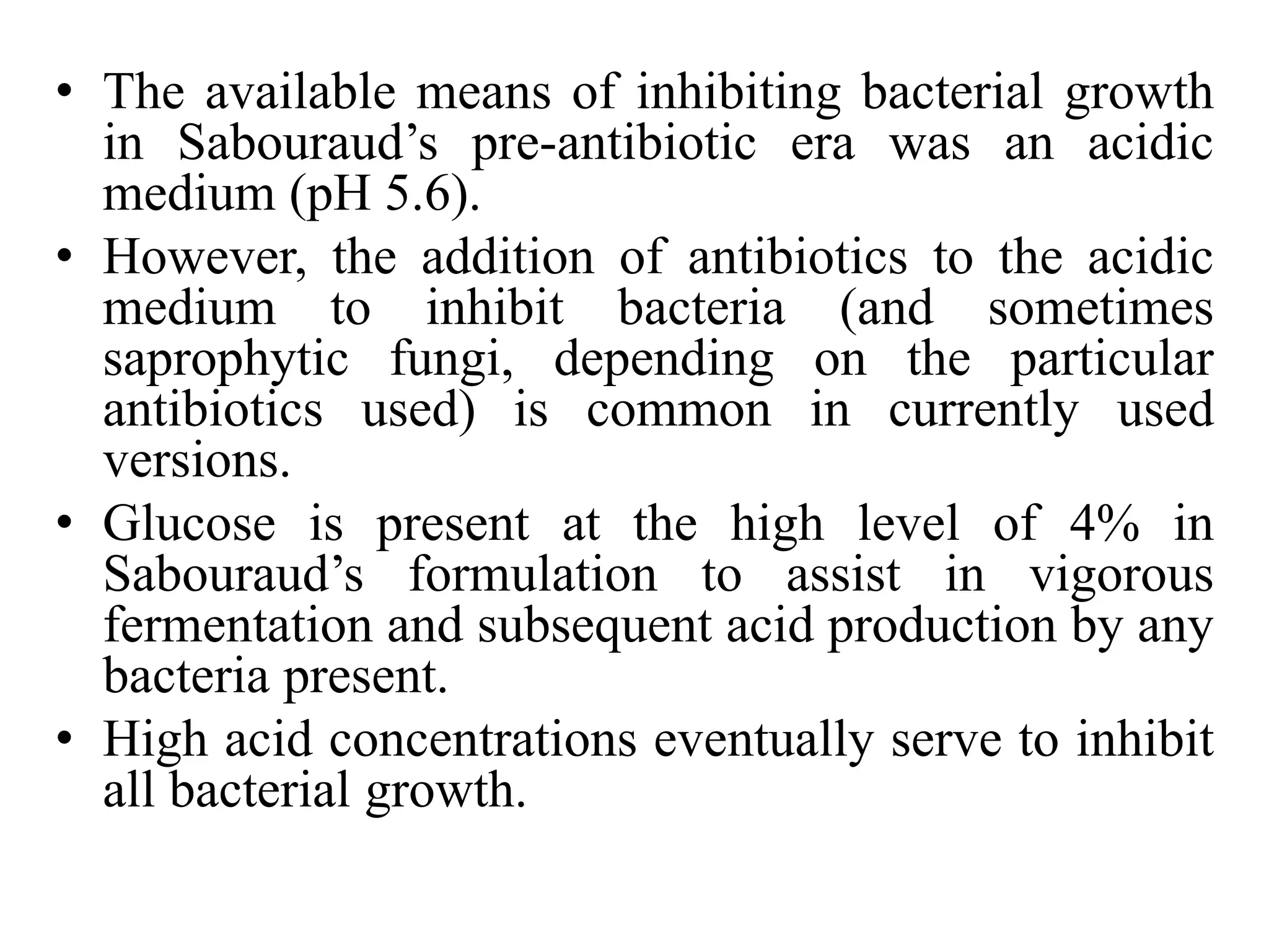 • The available means of inhibiting bacterial growth
in Sabouraud’s pre-antibiotic era was an acidic
medium (pH 5.6).
• However, the addition of antibiotics to the acidic
medium to inhibit bacteria (and sometimes
saprophytic fungi, depending on the particular
antibiotics used) is common in currently used
versions.
• Glucose is present at the high level of 4% in
Sabouraud’s formulation to assist in vigorous
fermentation and subsequent acid production by any
bacteria present.
• High acid concentrations eventually serve to inhibit
all bacterial growth.
 