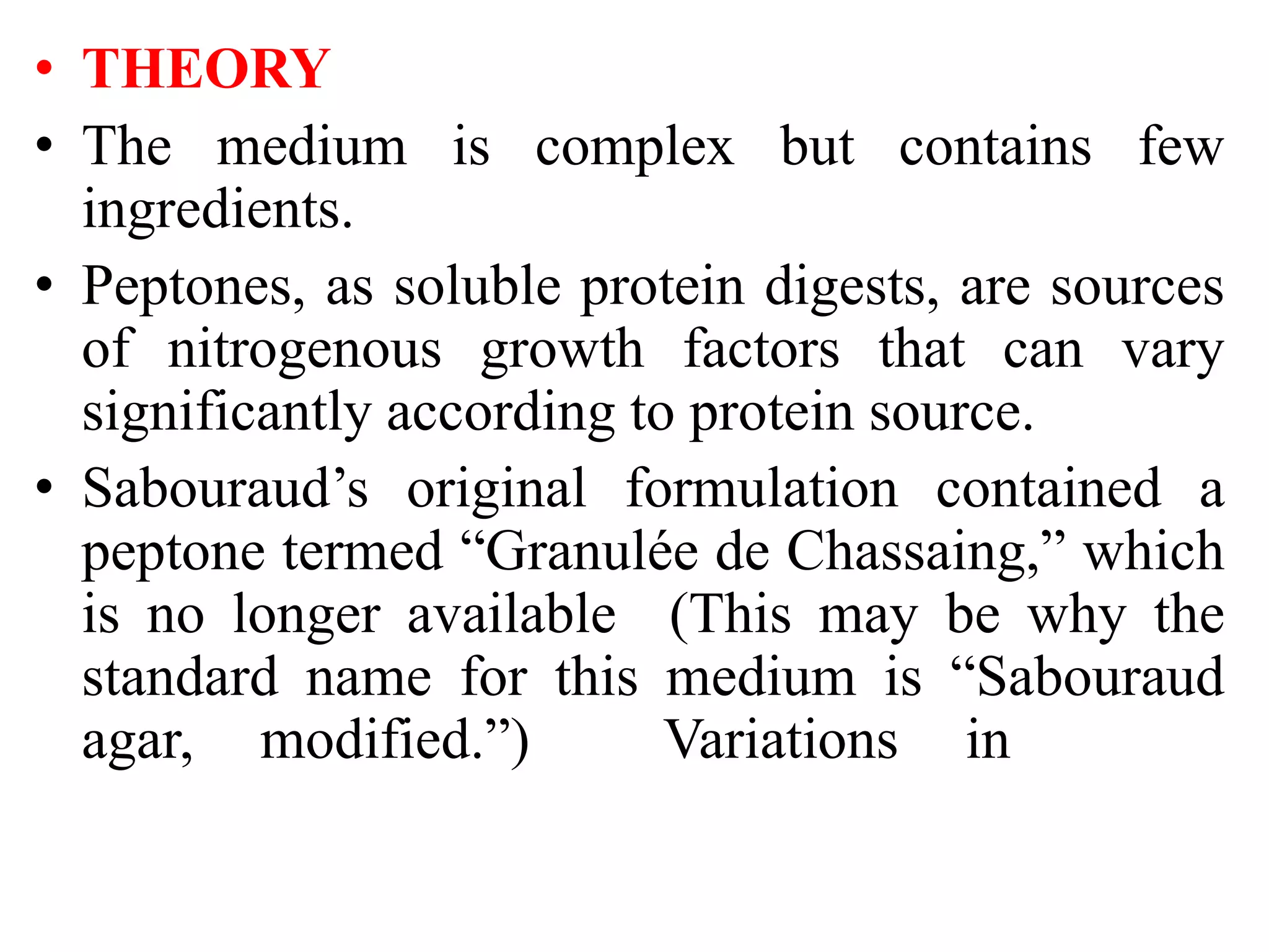 • THEORY
• The medium is complex but contains few
ingredients.
• Peptones, as soluble protein digests, are sources
of nitrogenous growth factors that can vary
significantly according to protein source.
• Sabouraud’s original formulation contained a
peptone termed “Granulée de Chassaing,” which
is no longer available (This may be why the
standard name for this medium is “Sabouraud
agar, modified.”) Variations in
 
