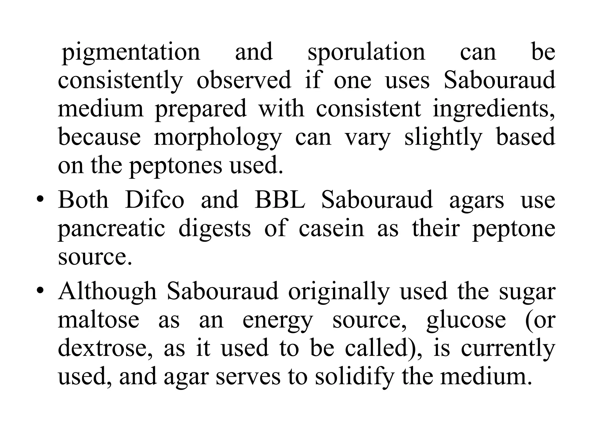 pigmentation and sporulation can be
consistently observed if one uses Sabouraud
medium prepared with consistent ingredients,
because morphology can vary slightly based
on the peptones used.
• Both Difco and BBL Sabouraud agars use
pancreatic digests of casein as their peptone
source.
• Although Sabouraud originally used the sugar
maltose as an energy source, glucose (or
dextrose, as it used to be called), is currently
used, and agar serves to solidify the medium.
 