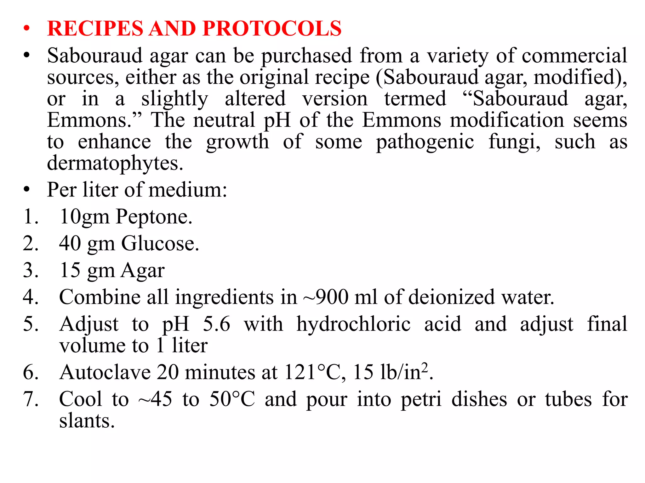 • RECIPES AND PROTOCOLS
• Sabouraud agar can be purchased from a variety of commercial
sources, either as the original recipe (Sabouraud agar, modified),
or in a slightly altered version termed “Sabouraud agar,
Emmons.” The neutral pH of the Emmons modification seems
to enhance the growth of some pathogenic fungi, such as
dermatophytes.
• Per liter of medium:
1. 10gm Peptone.
2. 40 gm Glucose.
3. 15 gm Agar
4. Combine all ingredients in ~900 ml of deionized water.
5. Adjust to pH 5.6 with hydrochloric acid and adjust final
volume to 1 liter
6. Autoclave 20 minutes at 121°C, 15 lb/in2.
7. Cool to ~45 to 50°C and pour into petri dishes or tubes for
slants.
 
