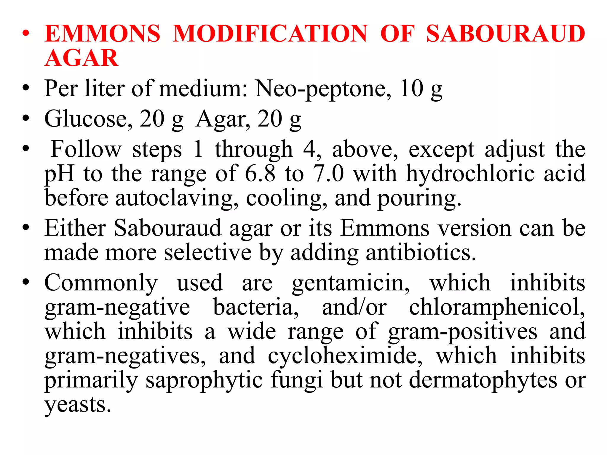 • EMMONS MODIFICATION OF SABOURAUD
AGAR
• Per liter of medium: Neo-peptone, 10 g
• Glucose, 20 g Agar, 20 g
• Follow steps 1 through 4, above, except adjust the
pH to the range of 6.8 to 7.0 with hydrochloric acid
before autoclaving, cooling, and pouring.
• Either Sabouraud agar or its Emmons version can be
made more selective by adding antibiotics.
• Commonly used are gentamicin, which inhibits
gram-negative bacteria, and/or chloramphenicol,
which inhibits a wide range of gram-positives and
gram-negatives, and cycloheximide, which inhibits
primarily saprophytic fungi but not dermatophytes or
yeasts.
 