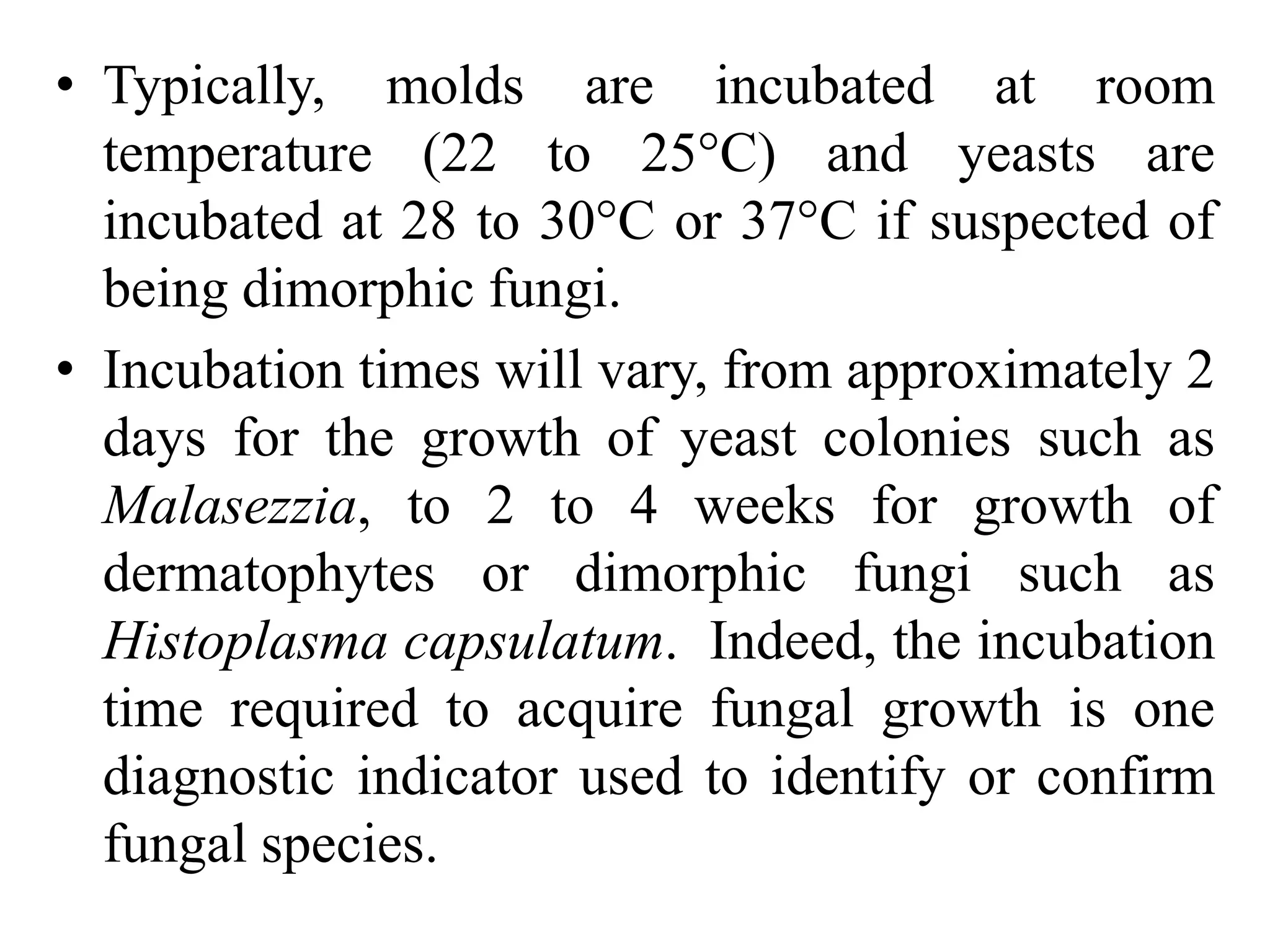 • Typically, molds are incubated at room
temperature (22 to 25°C) and yeasts are
incubated at 28 to 30°C or 37°C if suspected of
being dimorphic fungi.
• Incubation times will vary, from approximately 2
days for the growth of yeast colonies such as
Malasezzia, to 2 to 4 weeks for growth of
dermatophytes or dimorphic fungi such as
Histoplasma capsulatum. Indeed, the incubation
time required to acquire fungal growth is one
diagnostic indicator used to identify or confirm
fungal species.
 