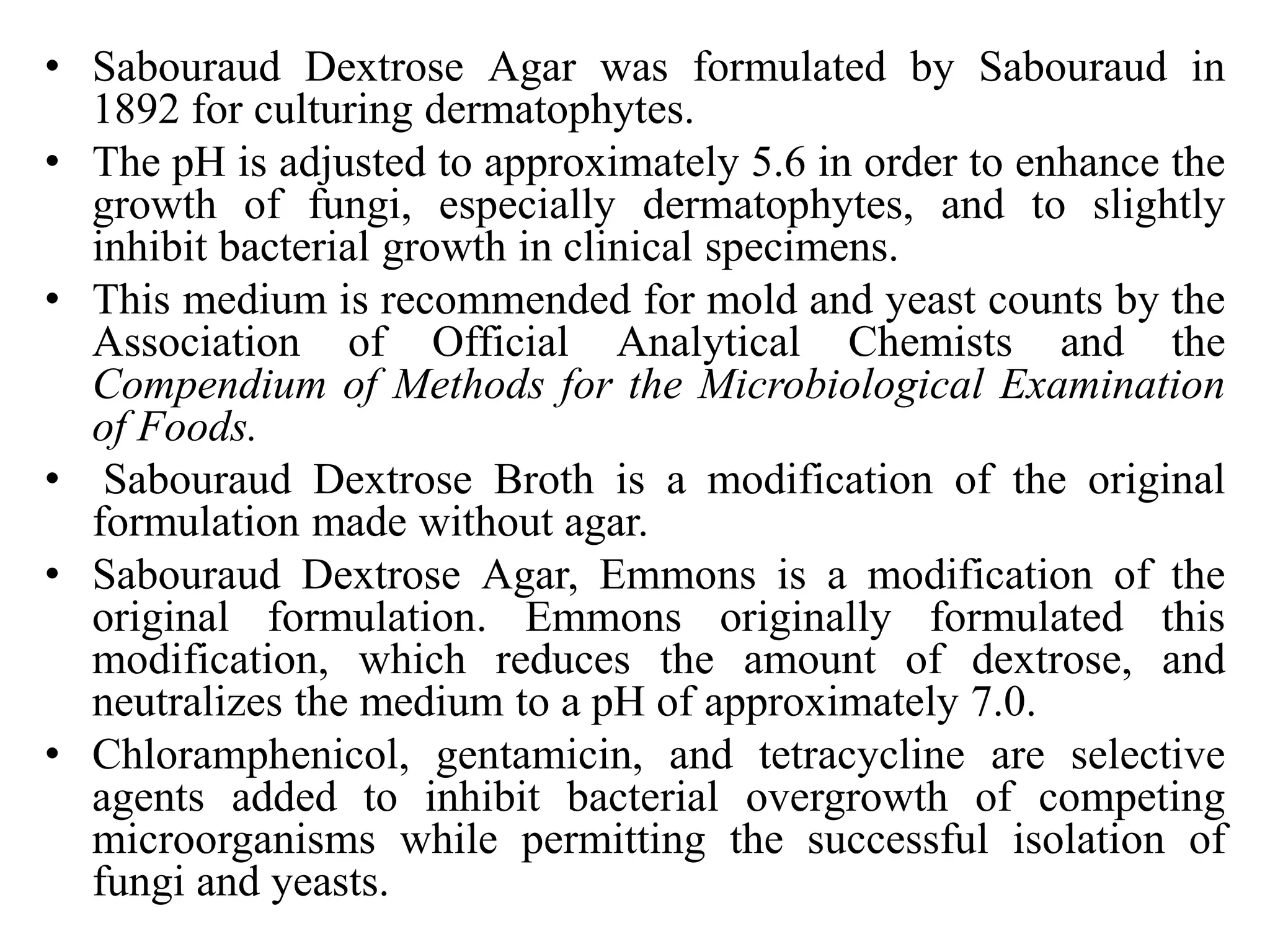 • Sabouraud Dextrose Agar was formulated by Sabouraud in
1892 for culturing dermatophytes.
• The pH is adjusted to approximately 5.6 in order to enhance the
growth of fungi, especially dermatophytes, and to slightly
inhibit bacterial growth in clinical specimens.
• This medium is recommended for mold and yeast counts by the
Association of Official Analytical Chemists and the
Compendium of Methods for the Microbiological Examination
of Foods.
• Sabouraud Dextrose Broth is a modification of the original
formulation made without agar.
• Sabouraud Dextrose Agar, Emmons is a modification of the
original formulation. Emmons originally formulated this
modification, which reduces the amount of dextrose, and
neutralizes the medium to a pH of approximately 7.0.
• Chloramphenicol, gentamicin, and tetracycline are selective
agents added to inhibit bacterial overgrowth of competing
microorganisms while permitting the successful isolation of
fungi and yeasts.
 
