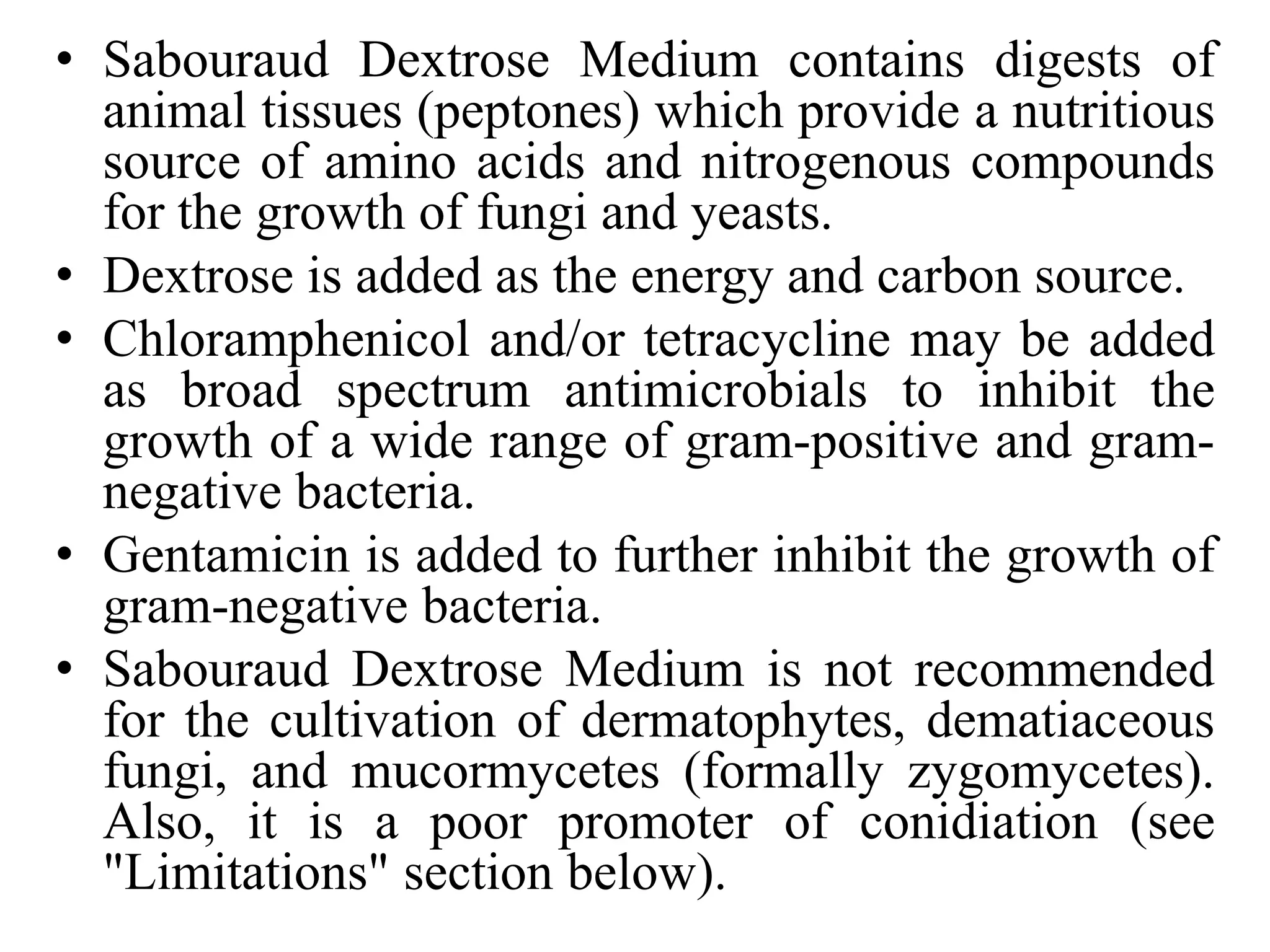 • Sabouraud Dextrose Medium contains digests of
animal tissues (peptones) which provide a nutritious
source of amino acids and nitrogenous compounds
for the growth of fungi and yeasts.
• Dextrose is added as the energy and carbon source.
• Chloramphenicol and/or tetracycline may be added
as broad spectrum antimicrobials to inhibit the
growth of a wide range of gram-positive and gram-
negative bacteria.
• Gentamicin is added to further inhibit the growth of
gram-negative bacteria.
• Sabouraud Dextrose Medium is not recommended
for the cultivation of dermatophytes, dematiaceous
fungi, and mucormycetes (formally zygomycetes).
Also, it is a poor promoter of conidiation (see
"Limitations" section below).
 