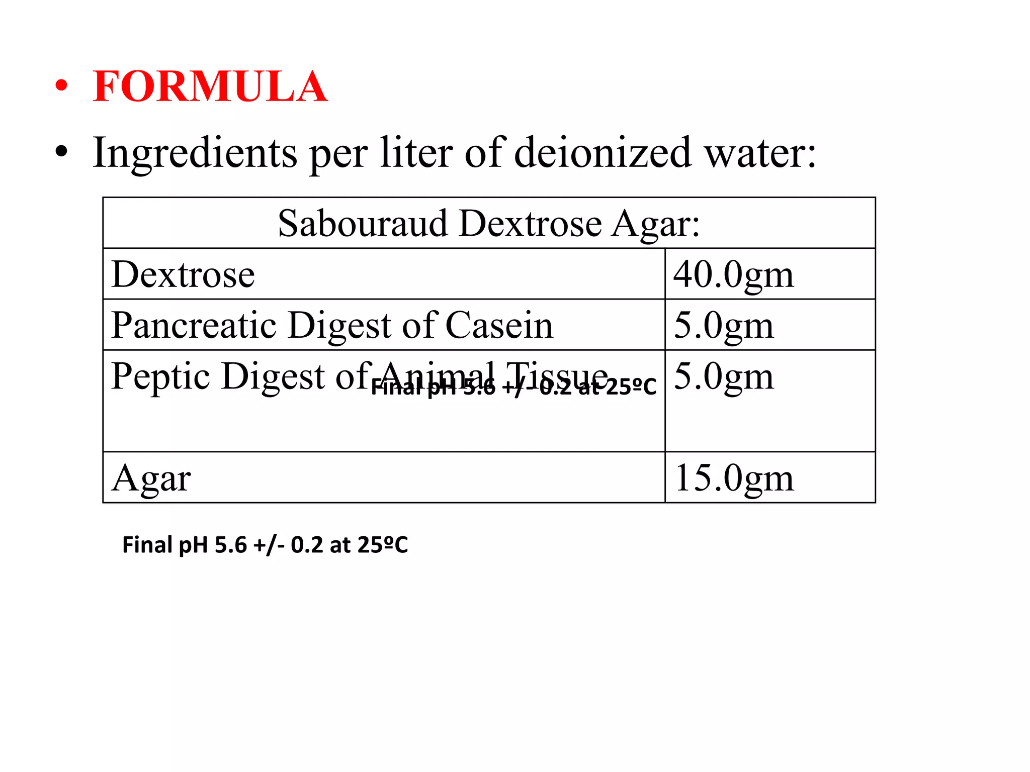 • FORMULA
• Ingredients per liter of deionized water:
Sabouraud Dextrose Agar:
Dextrose 40.0gm
Pancreatic Digest of Casein 5.0gm
Peptic Digest of Animal Tissue 5.0gm
Agar 15.0gm
Final pH 5.6 +/- 0.2 at 25ºC
Final pH 5.6 +/- 0.2 at 25ºC
 