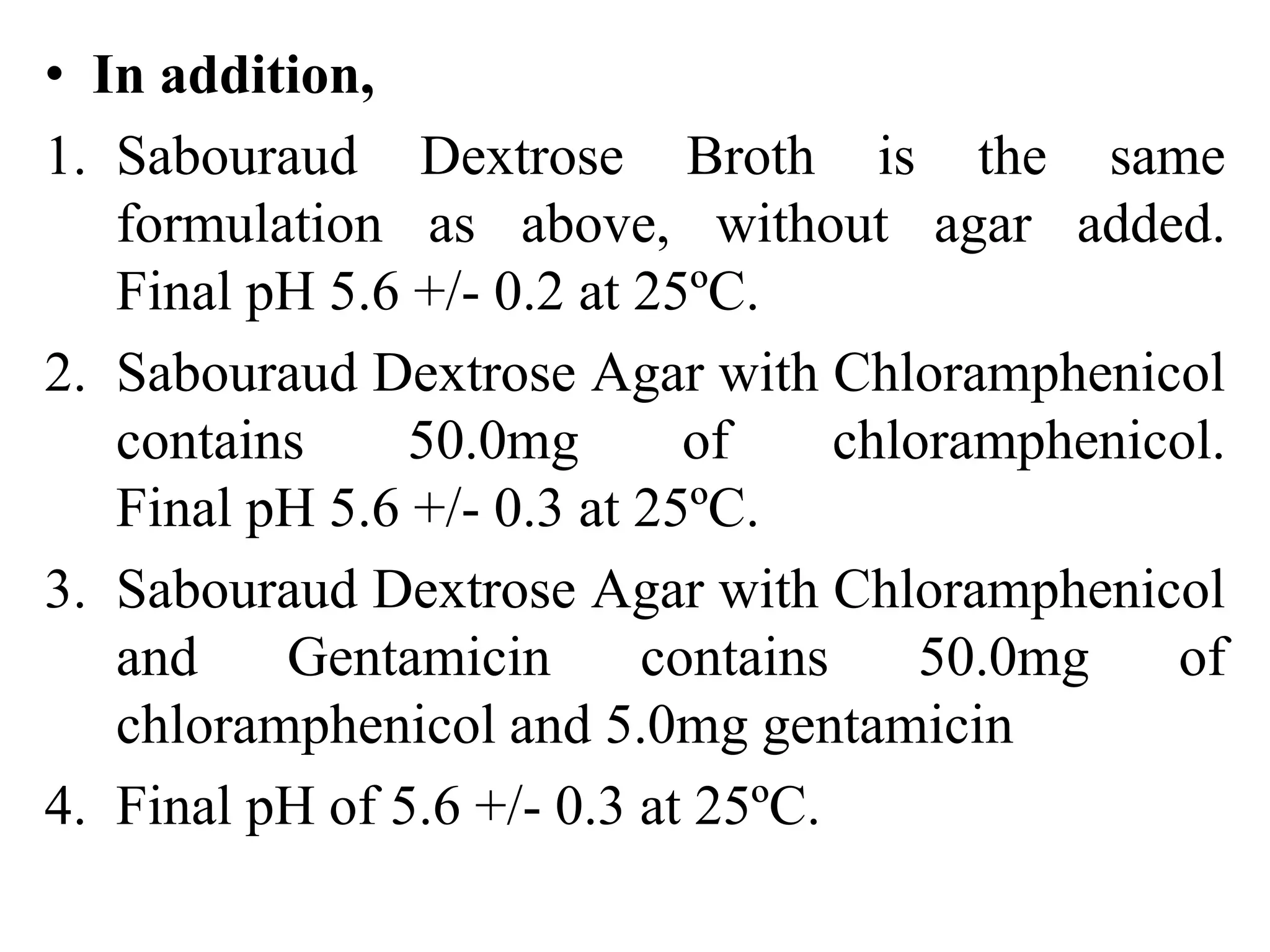• In addition,
1. Sabouraud Dextrose Broth is the same
formulation as above, without agar added.
Final pH 5.6 +/- 0.2 at 25ºC.
2. Sabouraud Dextrose Agar with Chloramphenicol
contains 50.0mg of chloramphenicol.
Final pH 5.6 +/- 0.3 at 25ºC.
3. Sabouraud Dextrose Agar with Chloramphenicol
and Gentamicin contains 50.0mg of
chloramphenicol and 5.0mg gentamicin
4. Final pH of 5.6 +/- 0.3 at 25ºC.
 