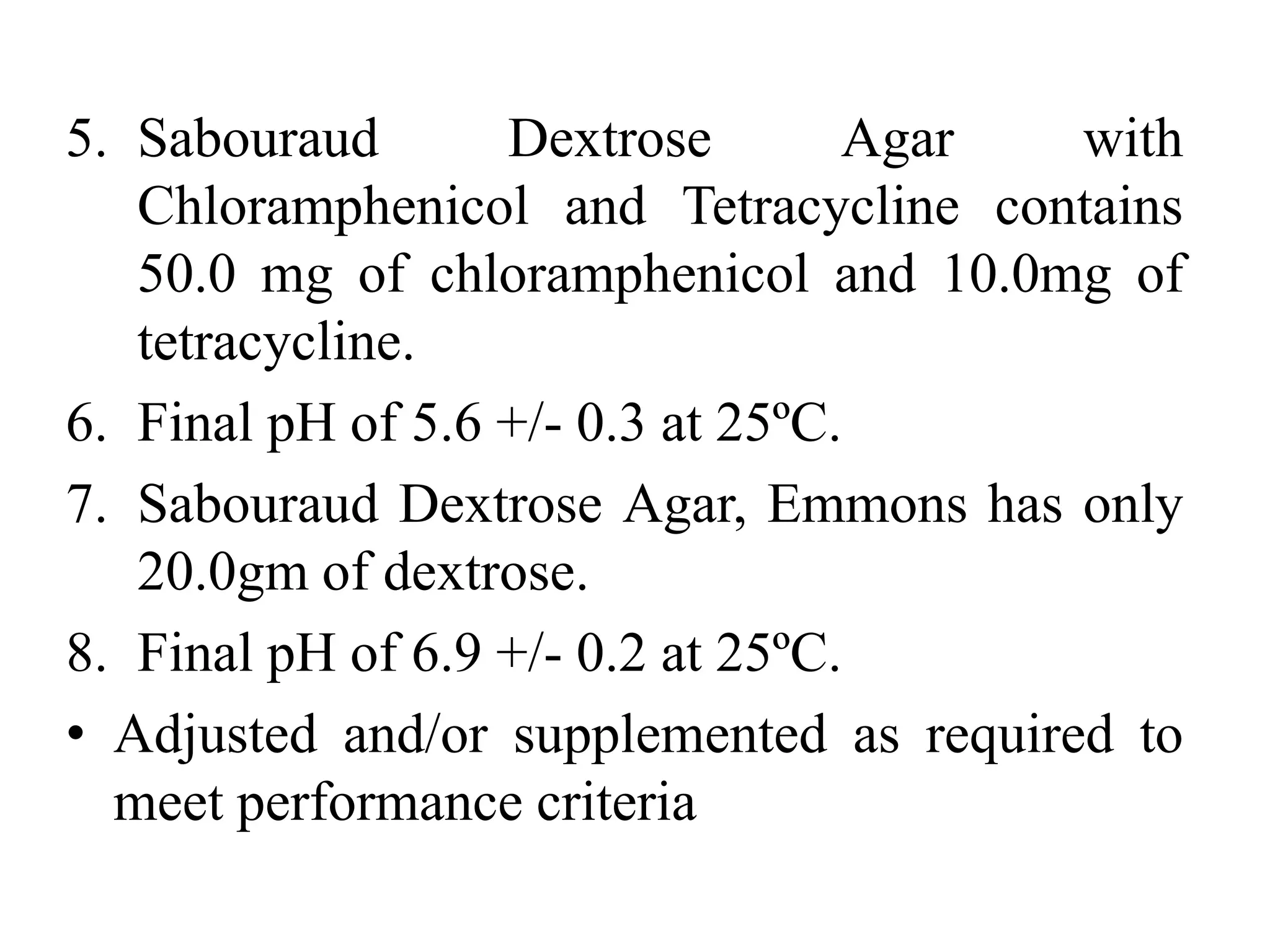 5. Sabouraud Dextrose Agar with
Chloramphenicol and Tetracycline contains
50.0 mg of chloramphenicol and 10.0mg of
tetracycline.
6. Final pH of 5.6 +/- 0.3 at 25ºC.
7. Sabouraud Dextrose Agar, Emmons has only
20.0gm of dextrose.
8. Final pH of 6.9 +/- 0.2 at 25ºC.
• Adjusted and/or supplemented as required to
meet performance criteria
 