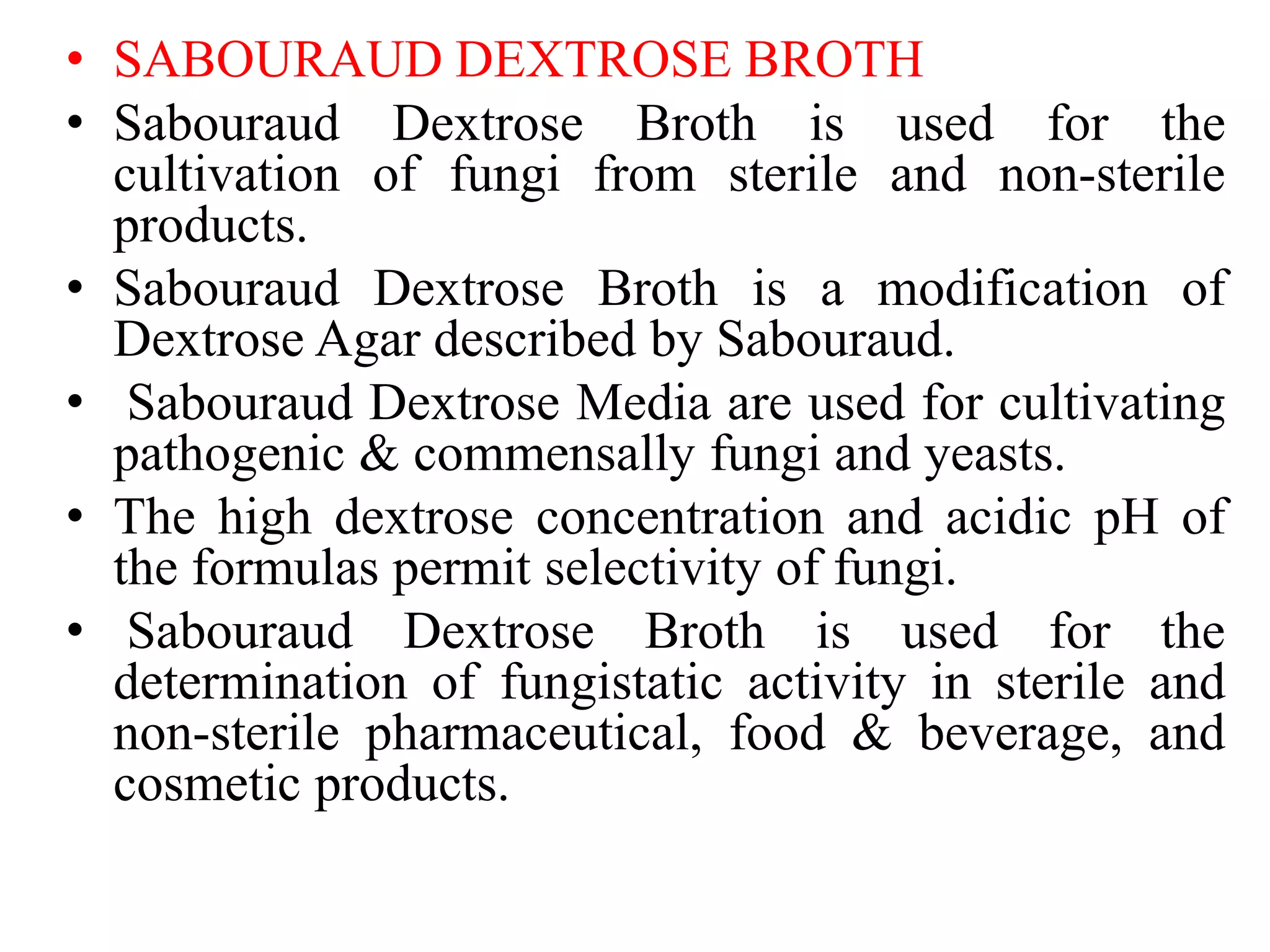 • SABOURAUD DEXTROSE BROTH
• Sabouraud Dextrose Broth is used for the
cultivation of fungi from sterile and non-sterile
products.
• Sabouraud Dextrose Broth is a modification of
Dextrose Agar described by Sabouraud.
• Sabouraud Dextrose Media are used for cultivating
pathogenic & commensally fungi and yeasts.
• The high dextrose concentration and acidic pH of
the formulas permit selectivity of fungi.
• Sabouraud Dextrose Broth is used for the
determination of fungistatic activity in sterile and
non-sterile pharmaceutical, food & beverage, and
cosmetic products.
 