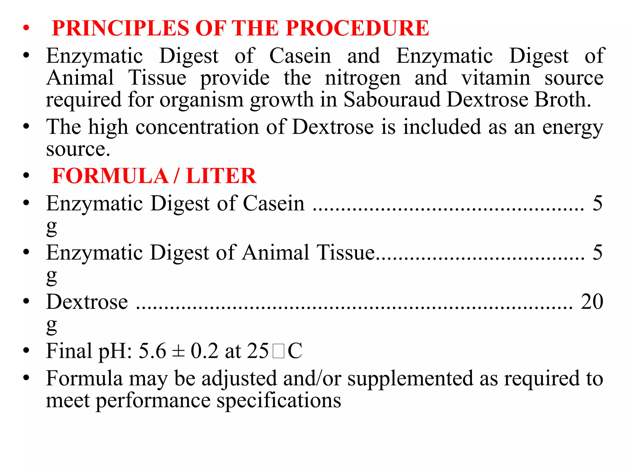• PRINCIPLES OF THE PROCEDURE
• Enzymatic Digest of Casein and Enzymatic Digest of
Animal Tissue provide the nitrogen and vitamin source
required for organism growth in Sabouraud Dextrose Broth.
• The high concentration of Dextrose is included as an energy
source.
• FORMULA / LITER
• Enzymatic Digest of Casein ................................................ 5
g
• Enzymatic Digest of Animal Tissue..................................... 5
g
• Dextrose ............................................................................. 20
g
• Final pH: 5.6 ± 0.2 at 25 C
• Formula may be adjusted and/or supplemented as required to
meet performance specifications
 