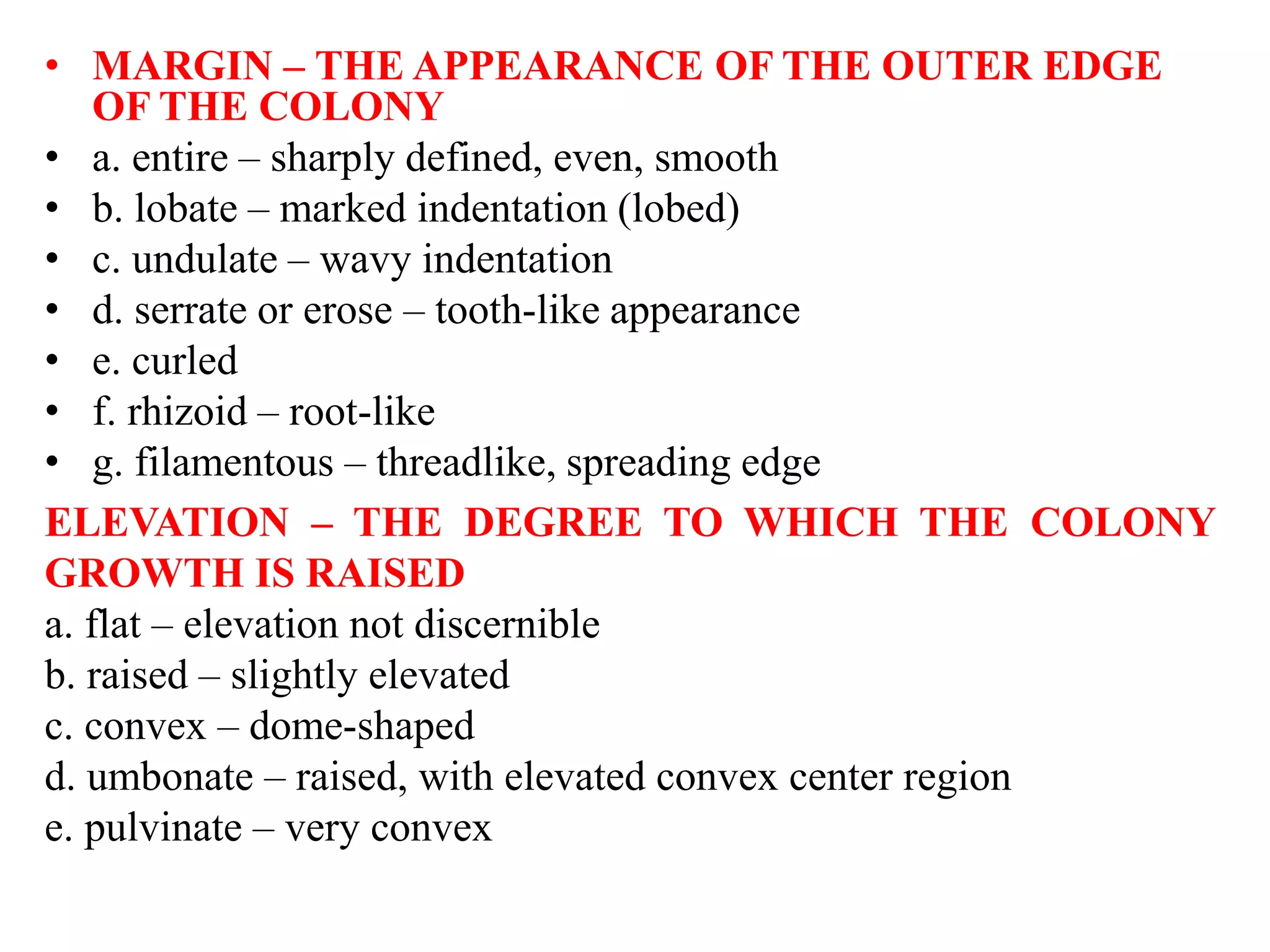 • MARGIN – THE APPEARANCE OF THE OUTER EDGE
OF THE COLONY
• a. entire – sharply defined, even, smooth
• b. lobate – marked indentation (lobed)
• c. undulate – wavy indentation
• d. serrate or erose – tooth-like appearance
• e. curled
• f. rhizoid – root-like
• g. filamentous – threadlike, spreading edge
ELEVATION – THE DEGREE TO WHICH THE COLONY
GROWTH IS RAISED
a. flat – elevation not discernible
b. raised – slightly elevated
c. convex – dome-shaped
d. umbonate – raised, with elevated convex center region
e. pulvinate – very convex
 
