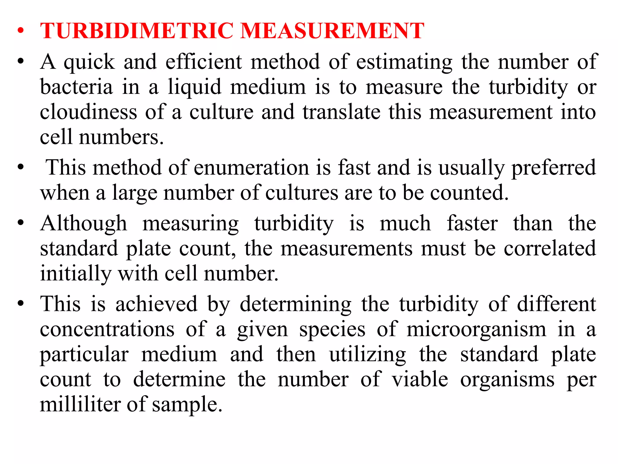 • TURBIDIMETRIC MEASUREMENT
• A quick and efficient method of estimating the number of
bacteria in a liquid medium is to measure the turbidity or
cloudiness of a culture and translate this measurement into
cell numbers.
• This method of enumeration is fast and is usually preferred
when a large number of cultures are to be counted.
• Although measuring turbidity is much faster than the
standard plate count, the measurements must be correlated
initially with cell number.
• This is achieved by determining the turbidity of different
concentrations of a given species of microorganism in a
particular medium and then utilizing the standard plate
count to determine the number of viable organisms per
milliliter of sample.
 