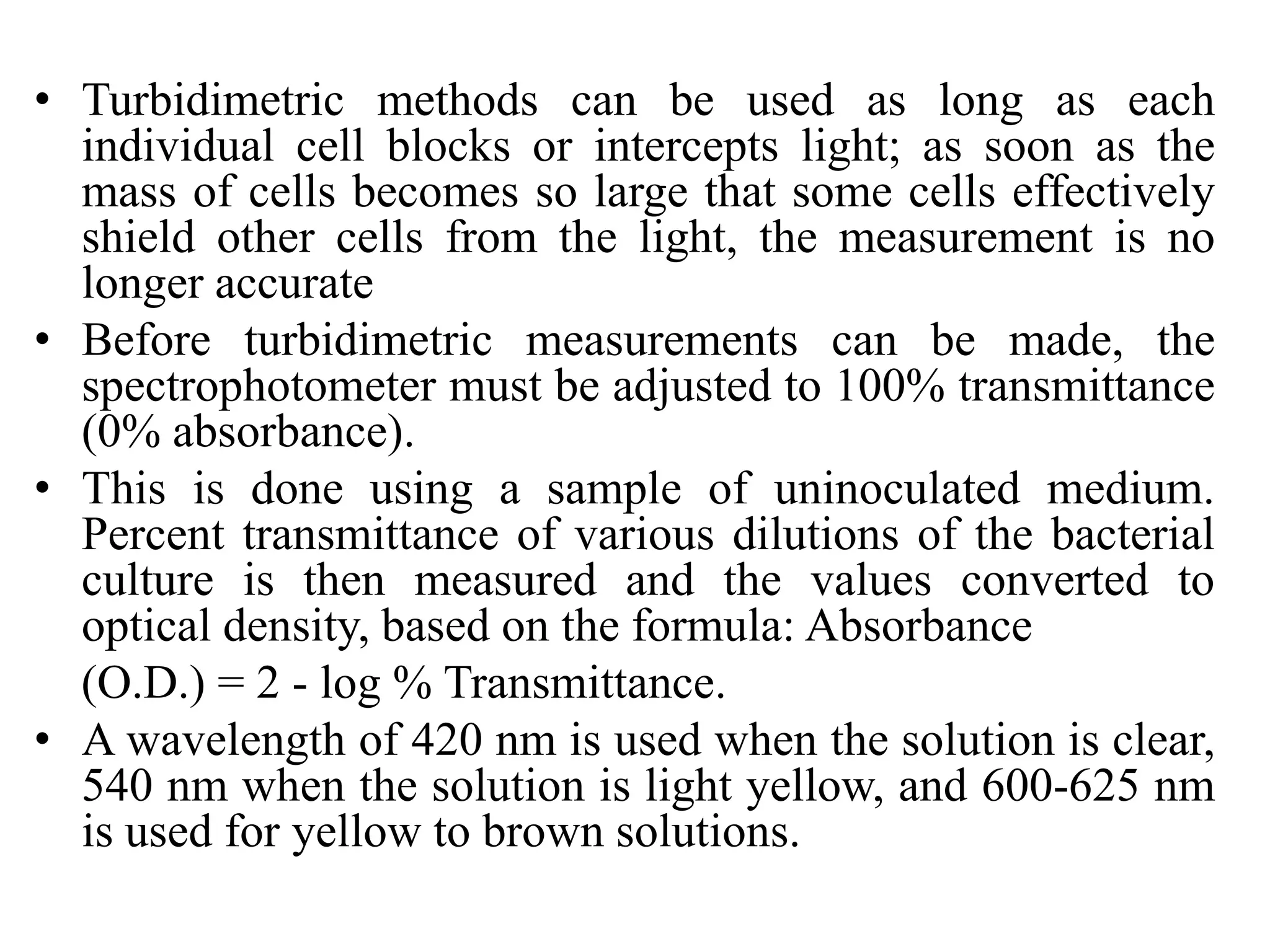 • Turbidimetric methods can be used as long as each
individual cell blocks or intercepts light; as soon as the
mass of cells becomes so large that some cells effectively
shield other cells from the light, the measurement is no
longer accurate
• Before turbidimetric measurements can be made, the
spectrophotometer must be adjusted to 100% transmittance
(0% absorbance).
• This is done using a sample of uninoculated medium.
Percent transmittance of various dilutions of the bacterial
culture is then measured and the values converted to
optical density, based on the formula: Absorbance
(O.D.) = 2 - log % Transmittance.
• A wavelength of 420 nm is used when the solution is clear,
540 nm when the solution is light yellow, and 600-625 nm
is used for yellow to brown solutions.
 