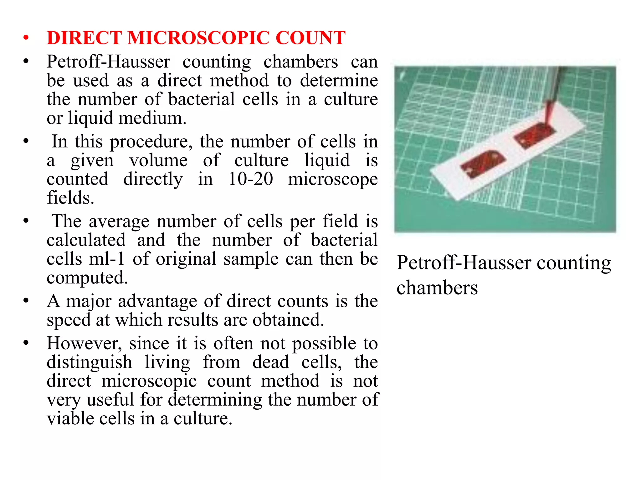• DIRECT MICROSCOPIC COUNT
• Petroff-Hausser counting chambers can
be used as a direct method to determine
the number of bacterial cells in a culture
or liquid medium.
• In this procedure, the number of cells in
a given volume of culture liquid is
counted directly in 10-20 microscope
fields.
• The average number of cells per field is
calculated and the number of bacterial
cells ml-1 of original sample can then be
computed.
• A major advantage of direct counts is the
speed at which results are obtained.
• However, since it is often not possible to
distinguish living from dead cells, the
direct microscopic count method is not
very useful for determining the number of
viable cells in a culture.
Petroff-Hausser counting
chambers
 
