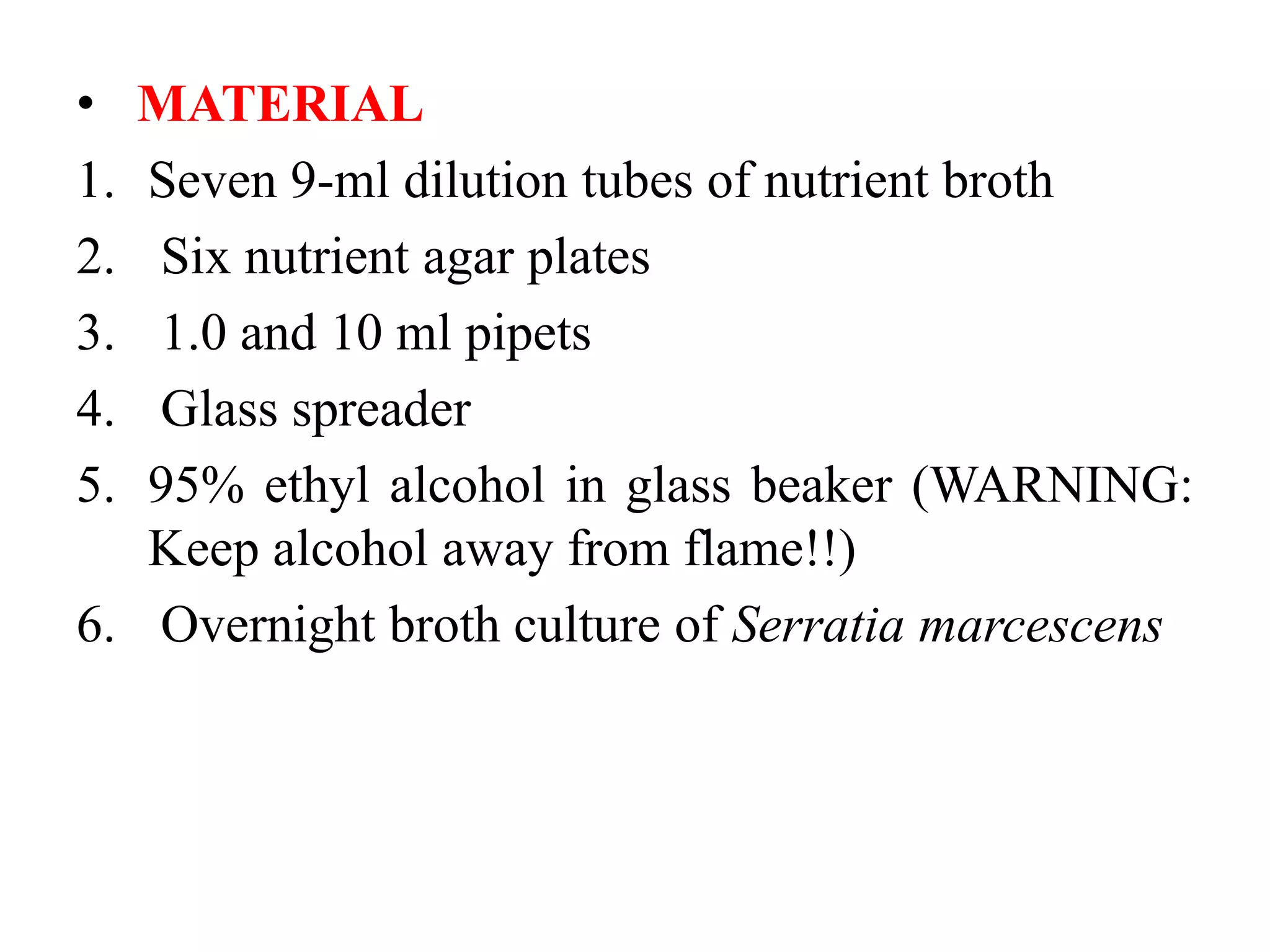 • MATERIAL
1. Seven 9-ml dilution tubes of nutrient broth
2. Six nutrient agar plates
3. 1.0 and 10 ml pipets
4. Glass spreader
5. 95% ethyl alcohol in glass beaker (WARNING:
Keep alcohol away from flame!!)
6. Overnight broth culture of Serratia marcescens
 