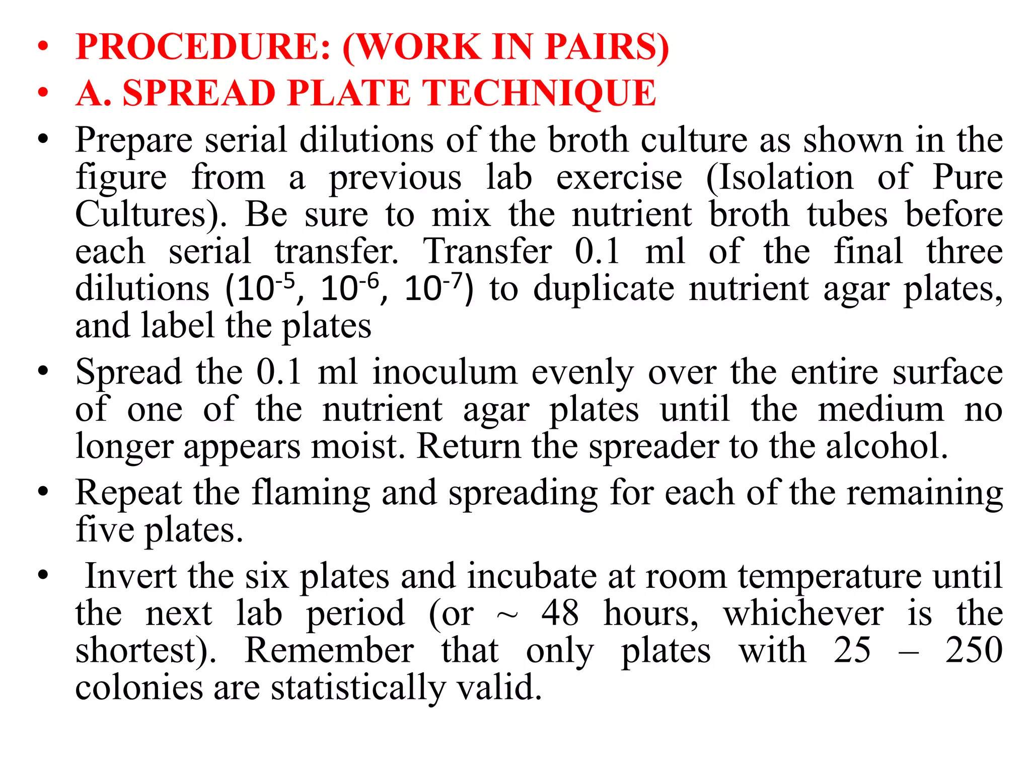 • PROCEDURE: (WORK IN PAIRS)
• A. SPREAD PLATE TECHNIQUE
• Prepare serial dilutions of the broth culture as shown in the
figure from a previous lab exercise (Isolation of Pure
Cultures). Be sure to mix the nutrient broth tubes before
each serial transfer. Transfer 0.1 ml of the final three
dilutions (10-5, 10-6, 10-7) to duplicate nutrient agar plates,
and label the plates
• Spread the 0.1 ml inoculum evenly over the entire surface
of one of the nutrient agar plates until the medium no
longer appears moist. Return the spreader to the alcohol.
• Repeat the flaming and spreading for each of the remaining
five plates.
• Invert the six plates and incubate at room temperature until
the next lab period (or ~ 48 hours, whichever is the
shortest). Remember that only plates with 25 – 250
colonies are statistically valid.
 