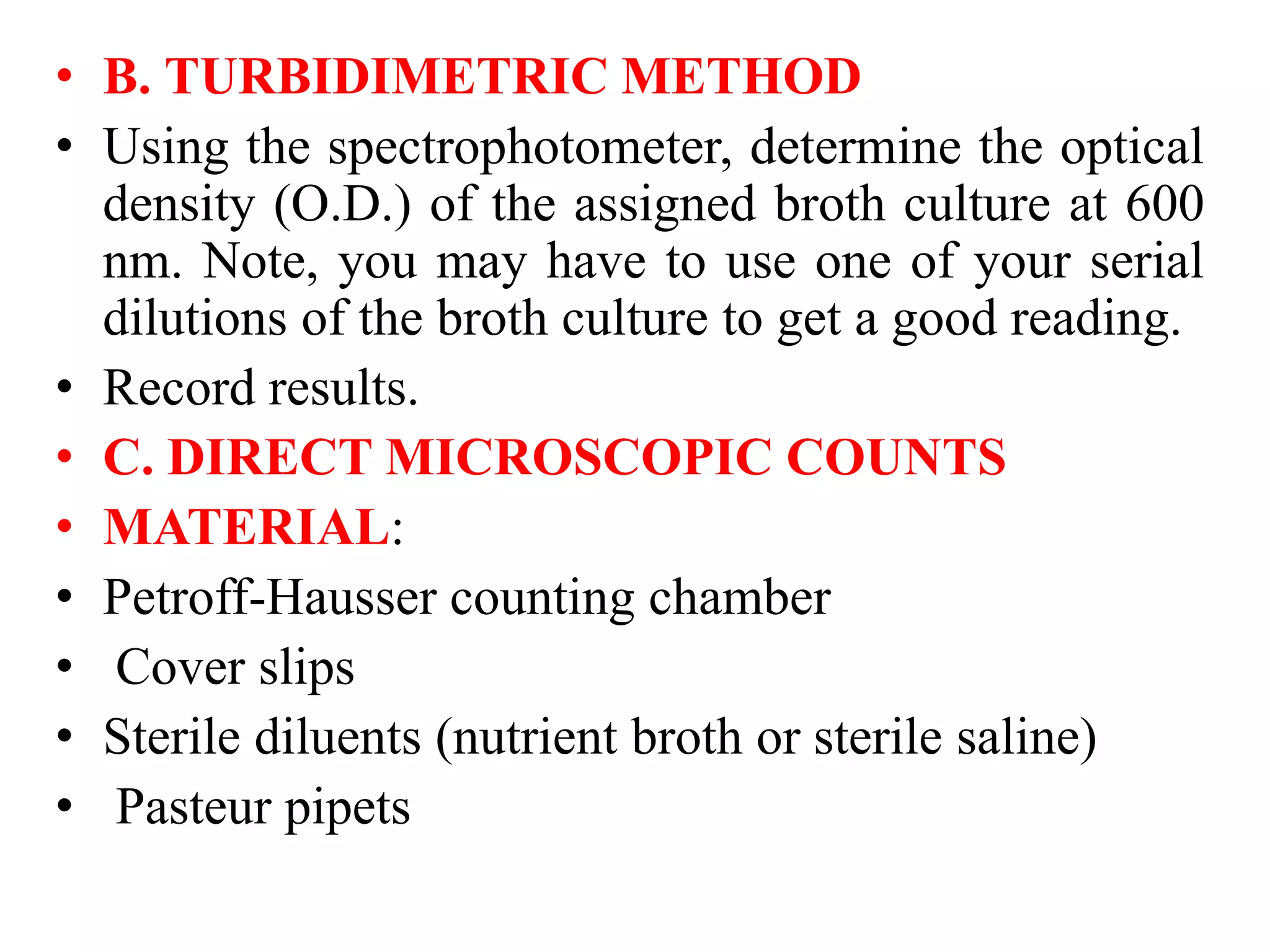 • B. TURBIDIMETRIC METHOD
• Using the spectrophotometer, determine the optical
density (O.D.) of the assigned broth culture at 600
nm. Note, you may have to use one of your serial
dilutions of the broth culture to get a good reading.
• Record results.
• C. DIRECT MICROSCOPIC COUNTS
• MATERIAL:
• Petroff-Hausser counting chamber
• Cover slips
• Sterile diluents (nutrient broth or sterile saline)
• Pasteur pipets
 