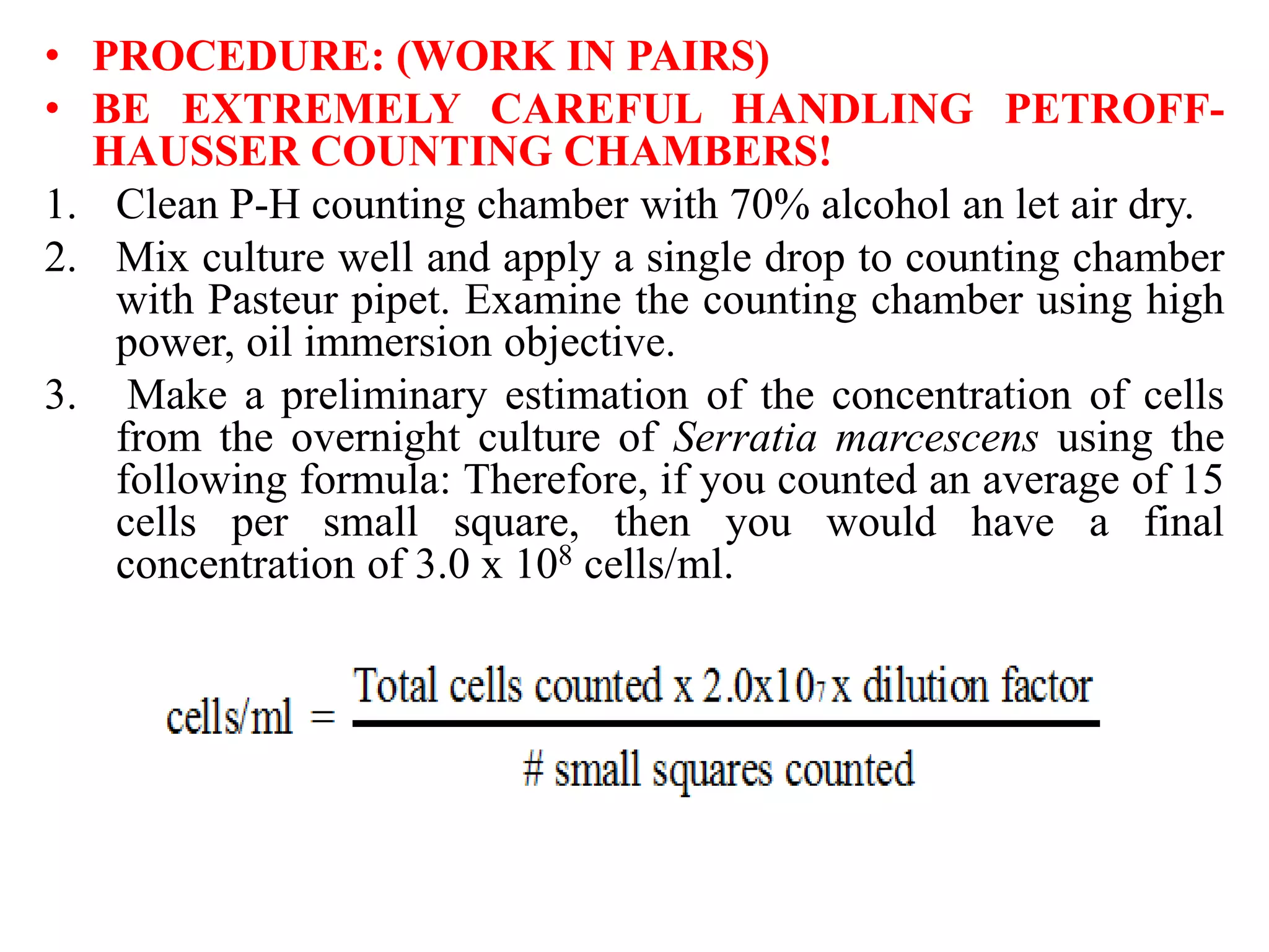 • PROCEDURE: (WORK IN PAIRS)
• BE EXTREMELY CAREFUL HANDLING PETROFF-
HAUSSER COUNTING CHAMBERS!
1. Clean P-H counting chamber with 70% alcohol an let air dry.
2. Mix culture well and apply a single drop to counting chamber
with Pasteur pipet. Examine the counting chamber using high
power, oil immersion objective.
3. Make a preliminary estimation of the concentration of cells
from the overnight culture of Serratia marcescens using the
following formula: Therefore, if you counted an average of 15
cells per small square, then you would have a final
concentration of 3.0 x 108 cells/ml.
 