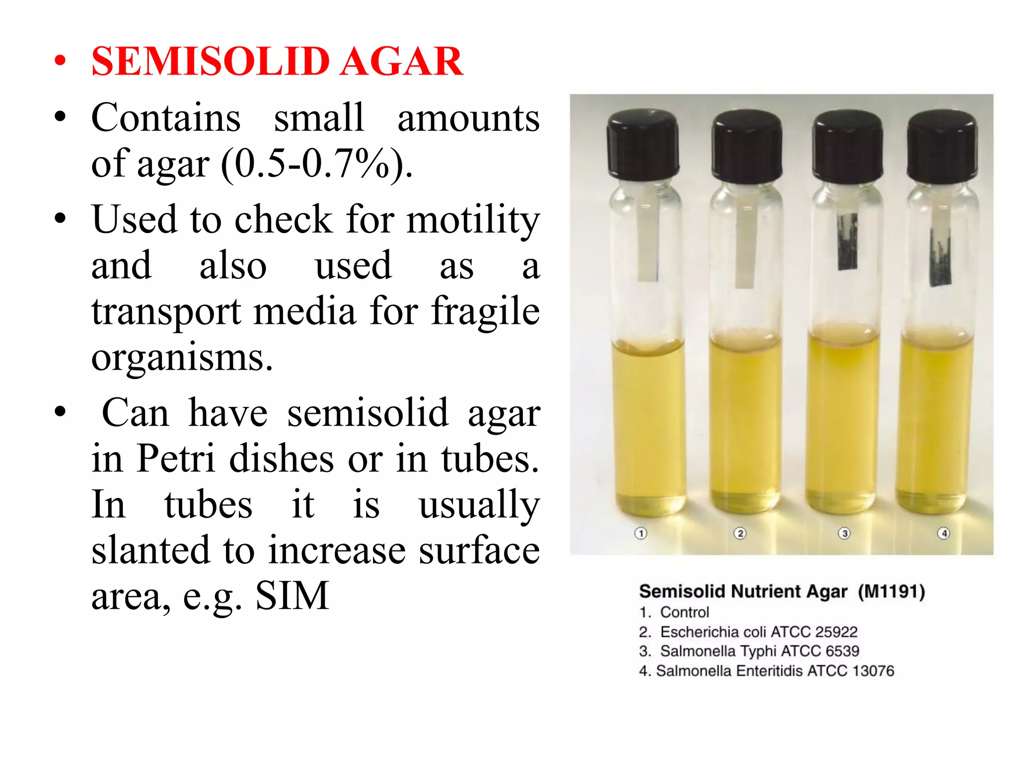 • SEMISOLID AGAR
• Contains small amounts
of agar (0.5-0.7%).
• Used to check for motility
and also used as a
transport media for fragile
organisms.
• Can have semisolid agar
in Petri dishes or in tubes.
In tubes it is usually
slanted to increase surface
area, e.g. SIM
 