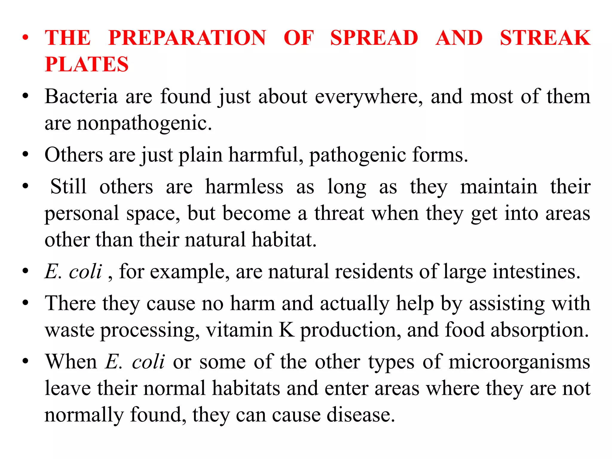 • THE PREPARATION OF SPREAD AND STREAK
PLATES
• Bacteria are found just about everywhere, and most of them
are nonpathogenic.
• Others are just plain harmful, pathogenic forms.
• Still others are harmless as long as they maintain their
personal space, but become a threat when they get into areas
other than their natural habitat.
• E. coli , for example, are natural residents of large intestines.
• There they cause no harm and actually help by assisting with
waste processing, vitamin K production, and food absorption.
• When E. coli or some of the other types of microorganisms
leave their normal habitats and enter areas where they are not
normally found, they can cause disease.
 