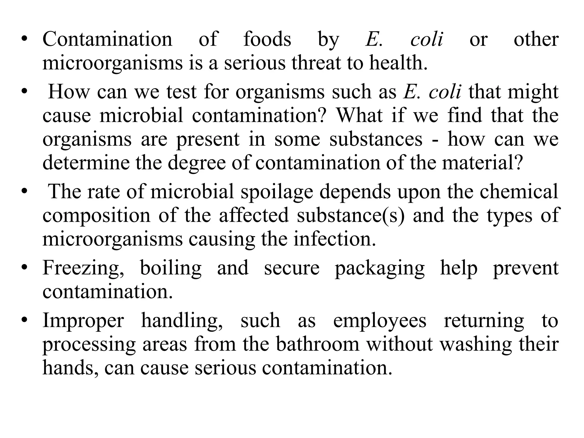 • Contamination of foods by E. coli or other
microorganisms is a serious threat to health.
• How can we test for organisms such as E. coli that might
cause microbial contamination? What if we find that the
organisms are present in some substances - how can we
determine the degree of contamination of the material?
• The rate of microbial spoilage depends upon the chemical
composition of the affected substance(s) and the types of
microorganisms causing the infection.
• Freezing, boiling and secure packaging help prevent
contamination.
• Improper handling, such as employees returning to
processing areas from the bathroom without washing their
hands, can cause serious contamination.
 