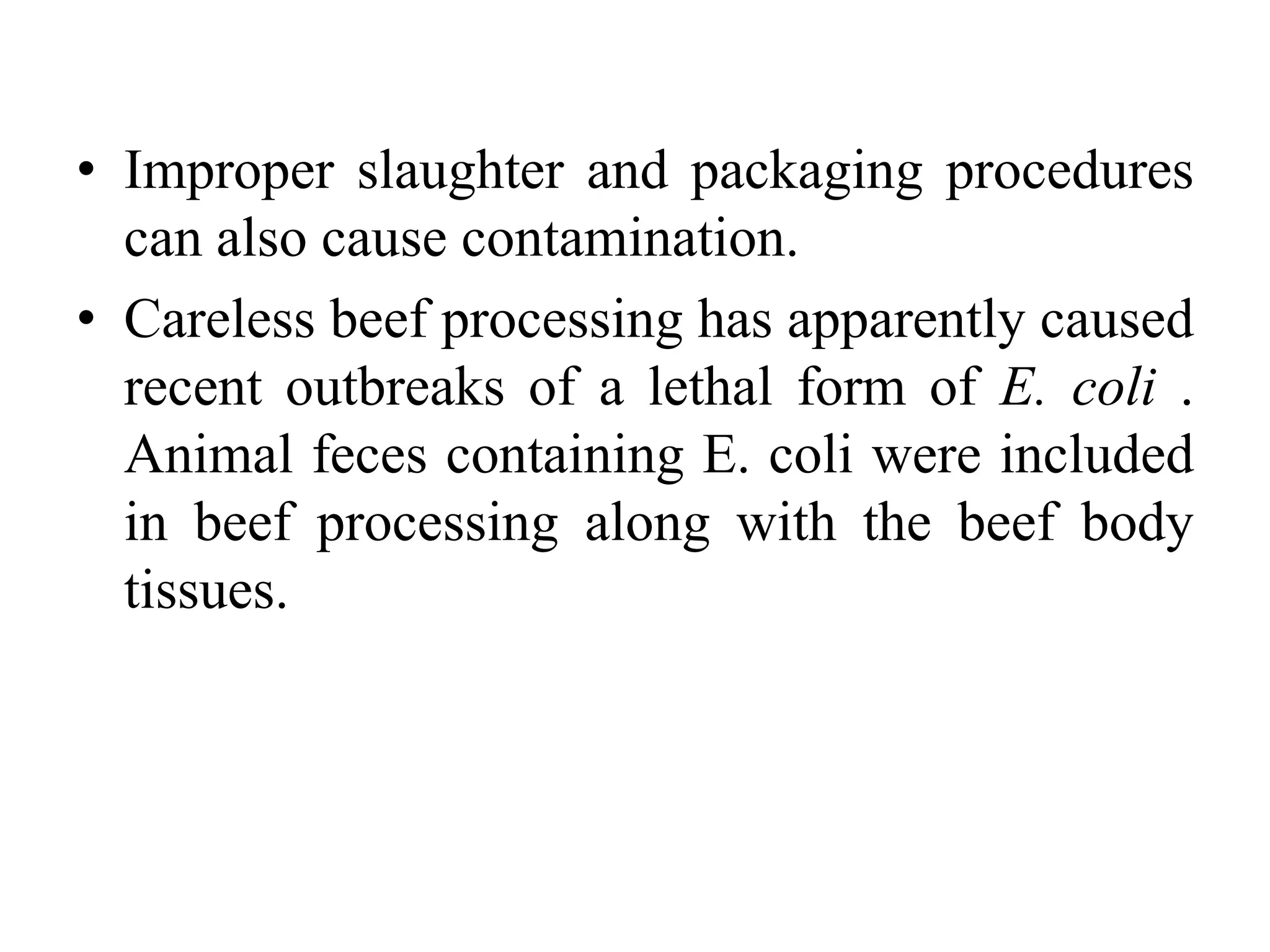• Improper slaughter and packaging procedures
can also cause contamination.
• Careless beef processing has apparently caused
recent outbreaks of a lethal form of E. coli .
Animal feces containing E. coli were included
in beef processing along with the beef body
tissues.
 