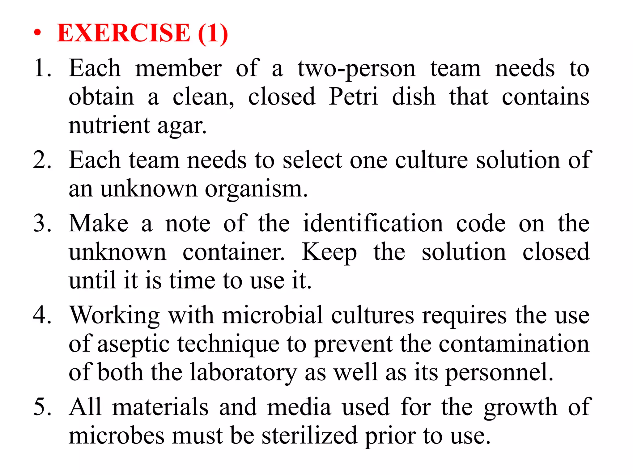 • EXERCISE )1)
1. Each member of a two-person team needs to
obtain a clean, closed Petri dish that contains
nutrient agar.
2. Each team needs to select one culture solution of
an unknown organism.
3. Make a note of the identification code on the
unknown container. Keep the solution closed
until it is time to use it.
4. Working with microbial cultures requires the use
of aseptic technique to prevent the contamination
of both the laboratory as well as its personnel.
5. All materials and media used for the growth of
microbes must be sterilized prior to use.
 