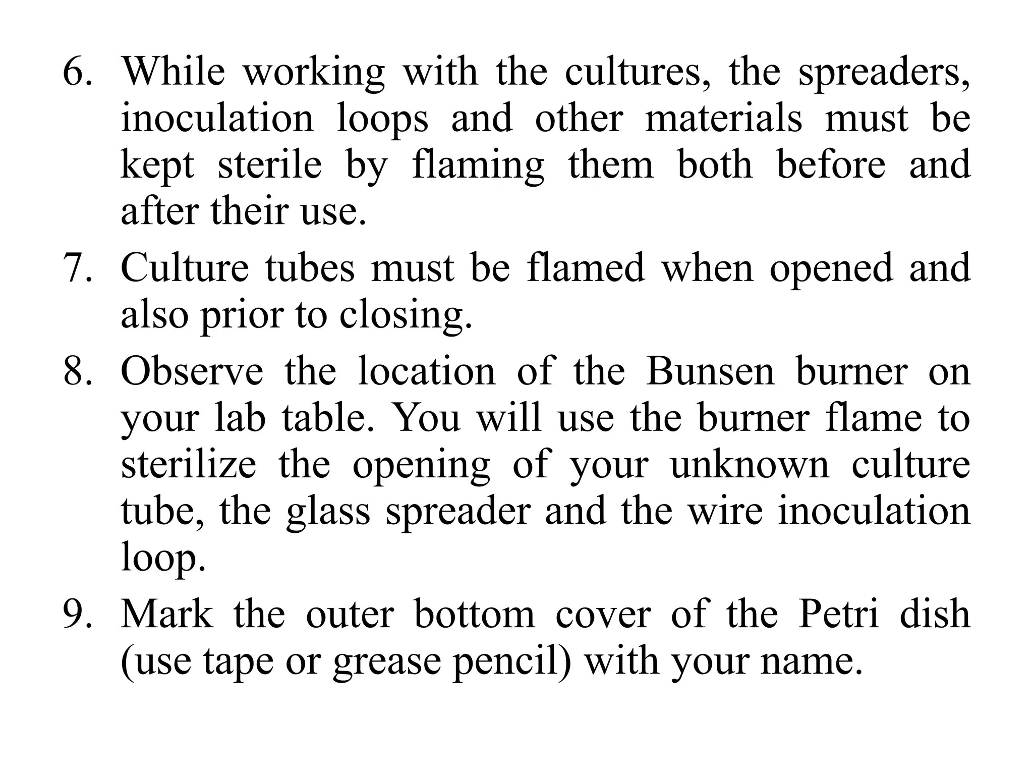 6. While working with the cultures, the spreaders,
inoculation loops and other materials must be
kept sterile by flaming them both before and
after their use.
7. Culture tubes must be flamed when opened and
also prior to closing.
8. Observe the location of the Bunsen burner on
your lab table. You will use the burner flame to
sterilize the opening of your unknown culture
tube, the glass spreader and the wire inoculation
loop.
9. Mark the outer bottom cover of the Petri dish
(use tape or grease pencil) with your name.
 