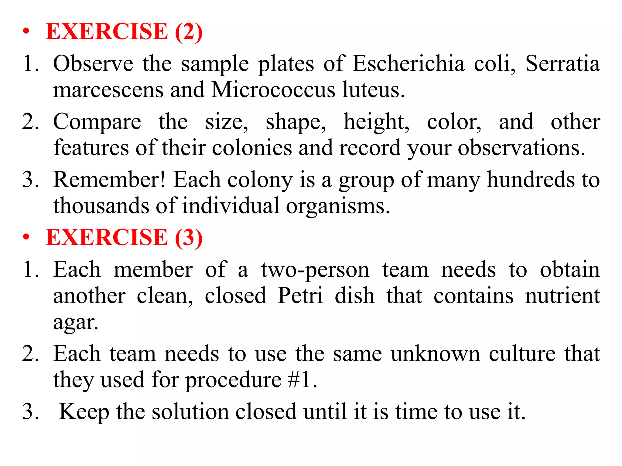 • EXERCISE )2(
1. Observe the sample plates of Escherichia coli, Serratia
marcescens and Micrococcus luteus.
2. Compare the size, shape, height, color, and other
features of their colonies and record your observations.
3. Remember! Each colony is a group of many hundreds to
thousands of individual organisms.
• EXERCISE (3(
1. Each member of a two-person team needs to obtain
another clean, closed Petri dish that contains nutrient
agar.
2. Each team needs to use the same unknown culture that
they used for procedure #1.
3. Keep the solution closed until it is time to use it.
 