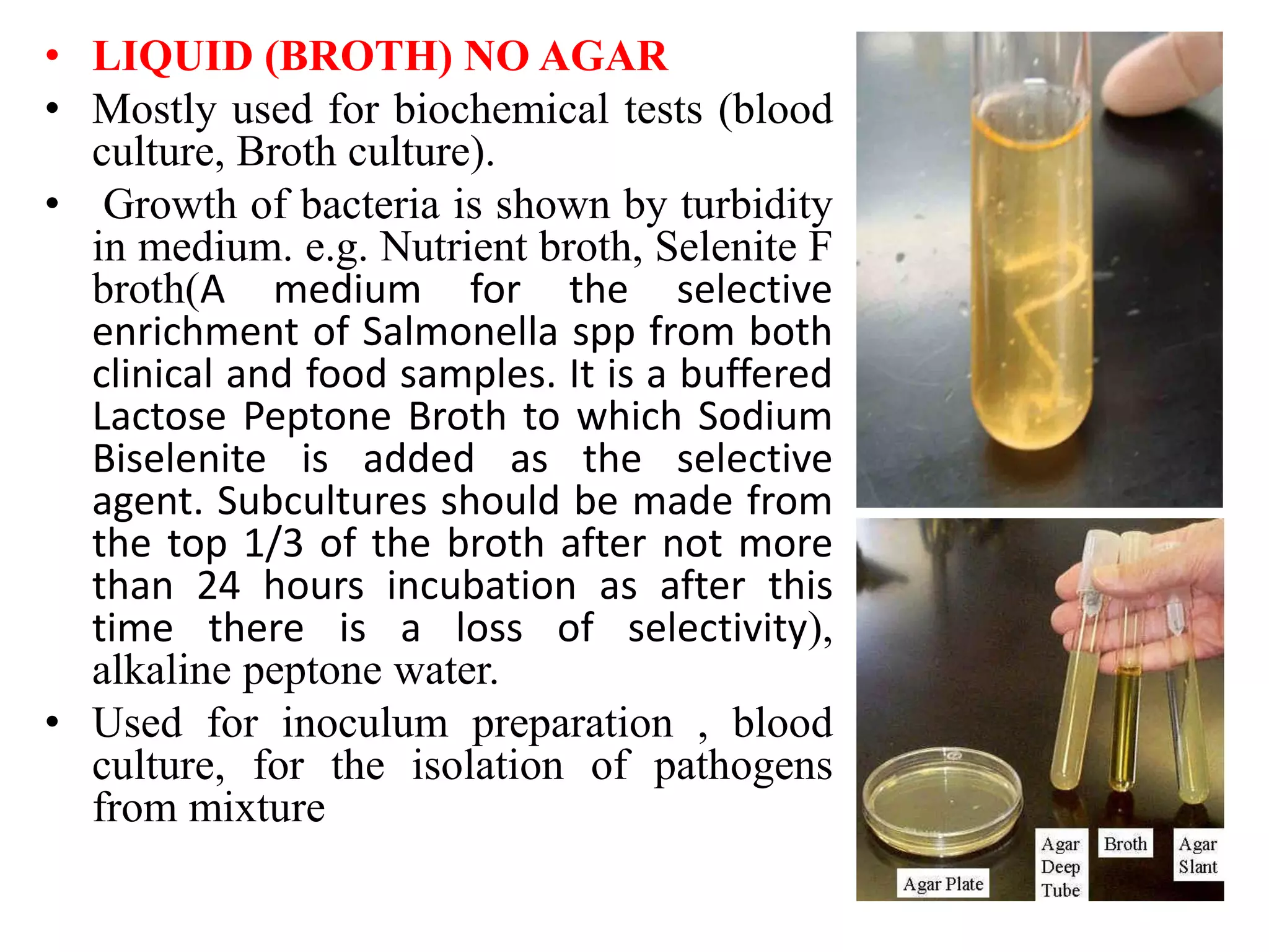 • LIQUID (BROTH) NO AGAR
• Mostly used for biochemical tests (blood
culture, Broth culture).
• Growth of bacteria is shown by turbidity
in medium. e.g. Nutrient broth, Selenite F
broth(A medium for the selective
enrichment of Salmonella spp from both
clinical and food samples. It is a buffered
Lactose Peptone Broth to which Sodium
Biselenite is added as the selective
agent. Subcultures should be made from
the top 1/3 of the broth after not more
than 24 hours incubation as after this
time there is a loss of selectivity),
alkaline peptone water.
• Used for inoculum preparation , blood
culture, for the isolation of pathogens
from mixture
 