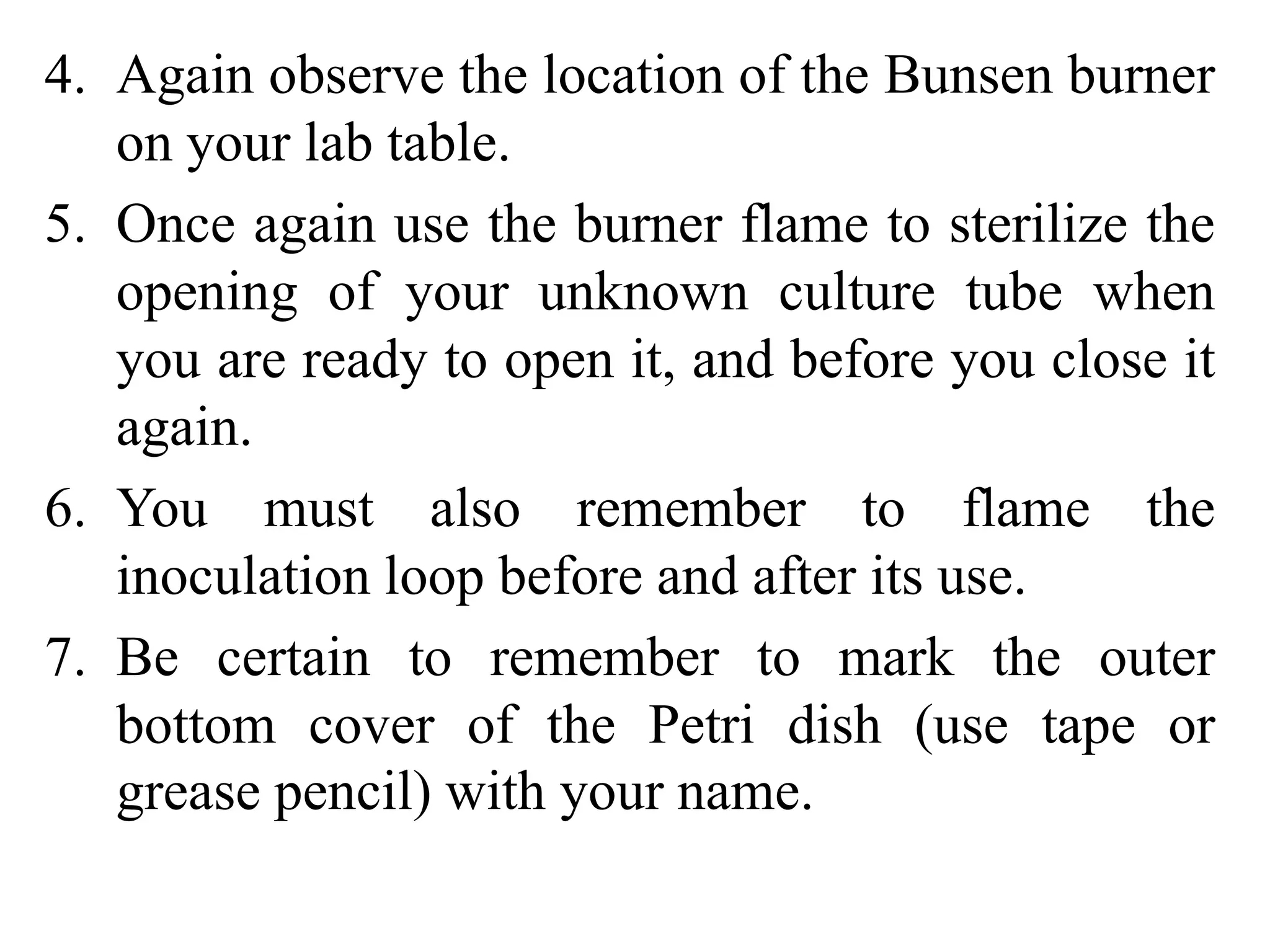 4. Again observe the location of the Bunsen burner
on your lab table.
5. Once again use the burner flame to sterilize the
opening of your unknown culture tube when
you are ready to open it, and before you close it
again.
6. You must also remember to flame the
inoculation loop before and after its use.
7. Be certain to remember to mark the outer
bottom cover of the Petri dish (use tape or
grease pencil) with your name.
 