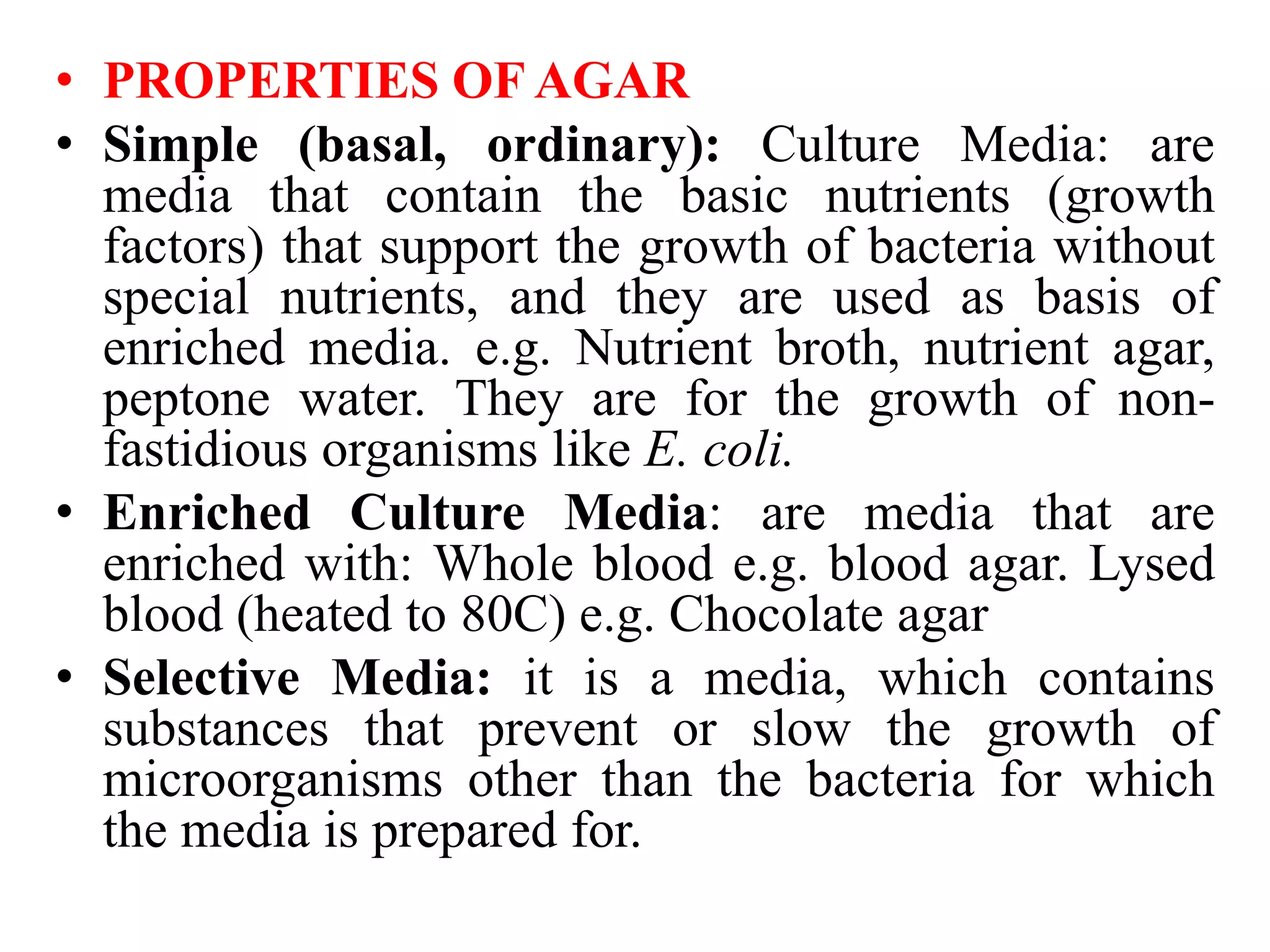 • PROPERTIES OF AGAR
• Simple (basal, ordinary): Culture Media: are
media that contain the basic nutrients (growth
factors) that support the growth of bacteria without
special nutrients, and they are used as basis of
enriched media. e.g. Nutrient broth, nutrient agar,
peptone water. They are for the growth of non-
fastidious organisms like E. coli.
• Enriched Culture Media: are media that are
enriched with: Whole blood e.g. blood agar. Lysed
blood (heated to 80C) e.g. Chocolate agar
• Selective Media: it is a media, which contains
substances that prevent or slow the growth of
microorganisms other than the bacteria for which
the media is prepared for.
 