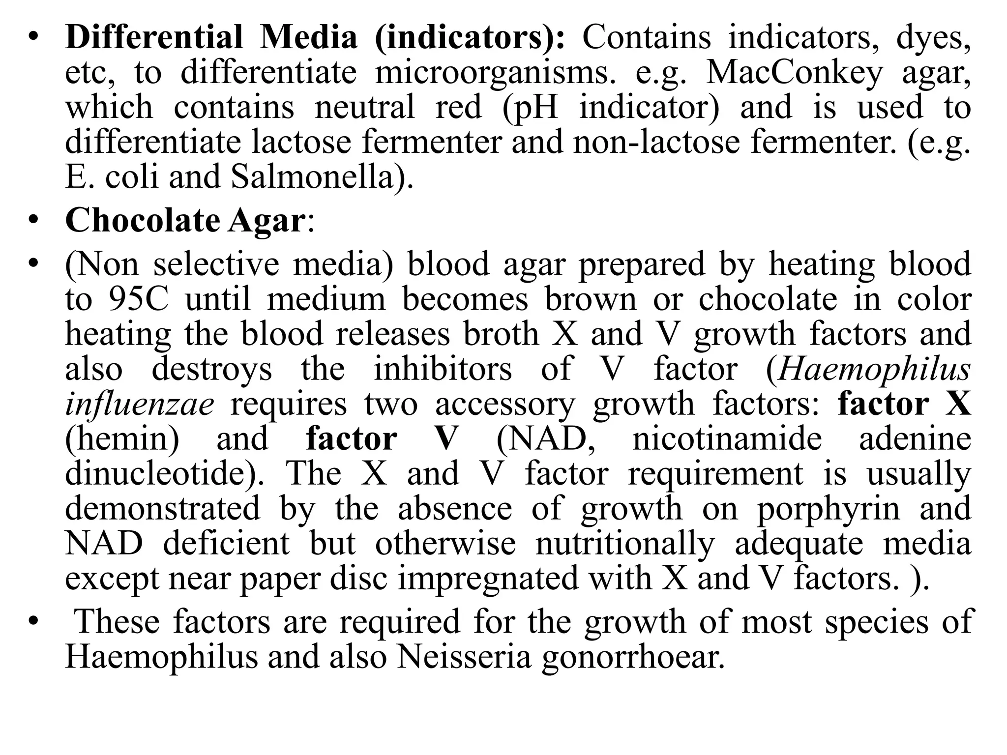 • Differential Media (indicators): Contains indicators, dyes,
etc, to differentiate microorganisms. e.g. MacConkey agar,
which contains neutral red (pH indicator) and is used to
differentiate lactose fermenter and non-lactose fermenter. (e.g.
E. coli and Salmonella).
• Chocolate Agar:
• (Non selective media) blood agar prepared by heating blood
to 95C until medium becomes brown or chocolate in color
heating the blood releases broth X and V growth factors and
also destroys the inhibitors of V factor (Haemophilus
influenzae requires two accessory growth factors: factor X
(hemin) and factor V (NAD, nicotinamide adenine
dinucleotide). The X and V factor requirement is usually
demonstrated by the absence of growth on porphyrin and
NAD deficient but otherwise nutritionally adequate media
except near paper disc impregnated with X and V factors. ).
• These factors are required for the growth of most species of
Haemophilus and also Neisseria gonorrhoear.
 