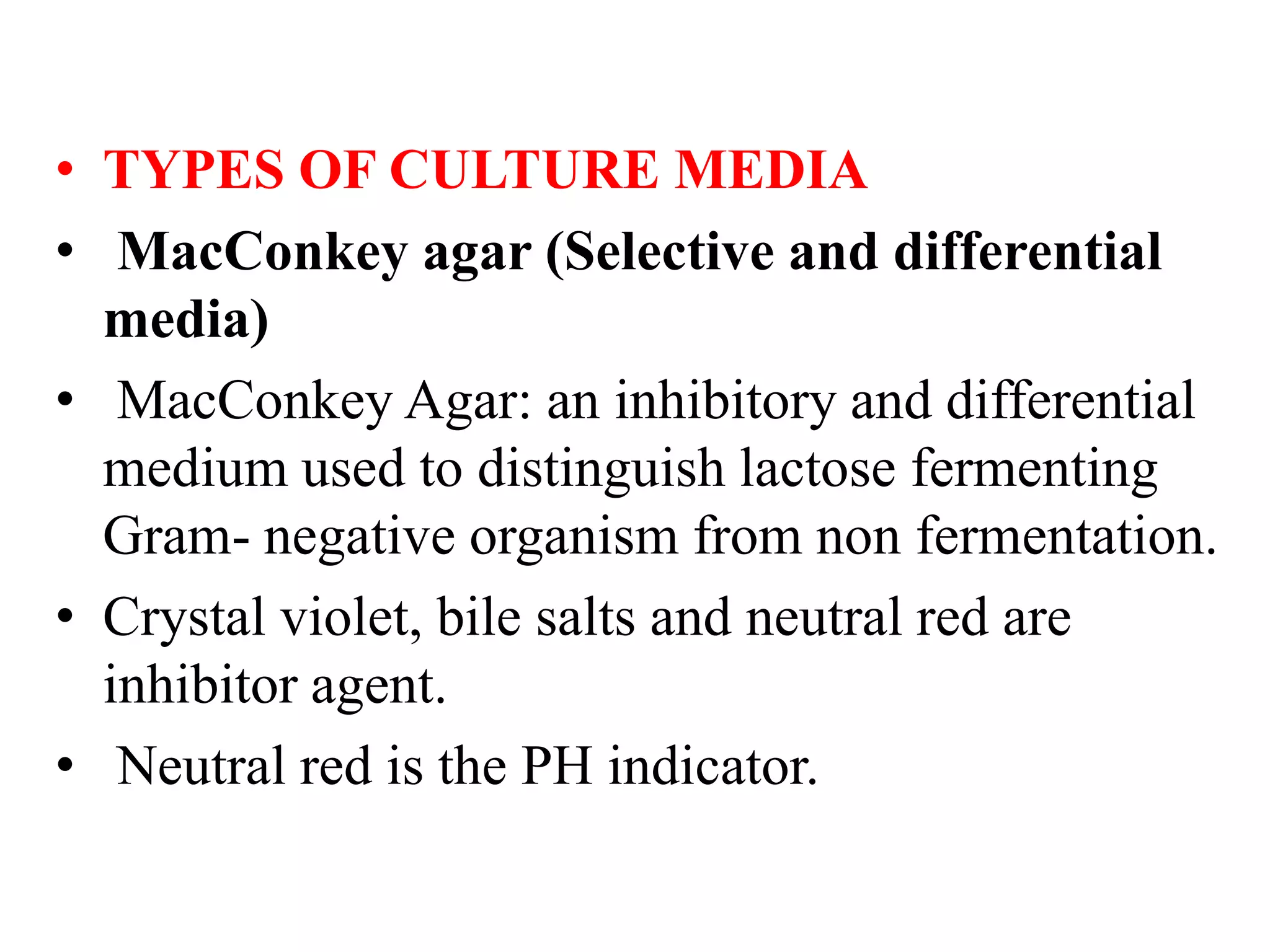 • TYPES OF CULTURE MEDIA
• MacConkey agar (Selective and differential
media)
• MacConkey Agar: an inhibitory and differential
medium used to distinguish lactose fermenting
Gram- negative organism from non fermentation.
• Crystal violet, bile salts and neutral red are
inhibitor agent.
• Neutral red is the PH indicator.
 