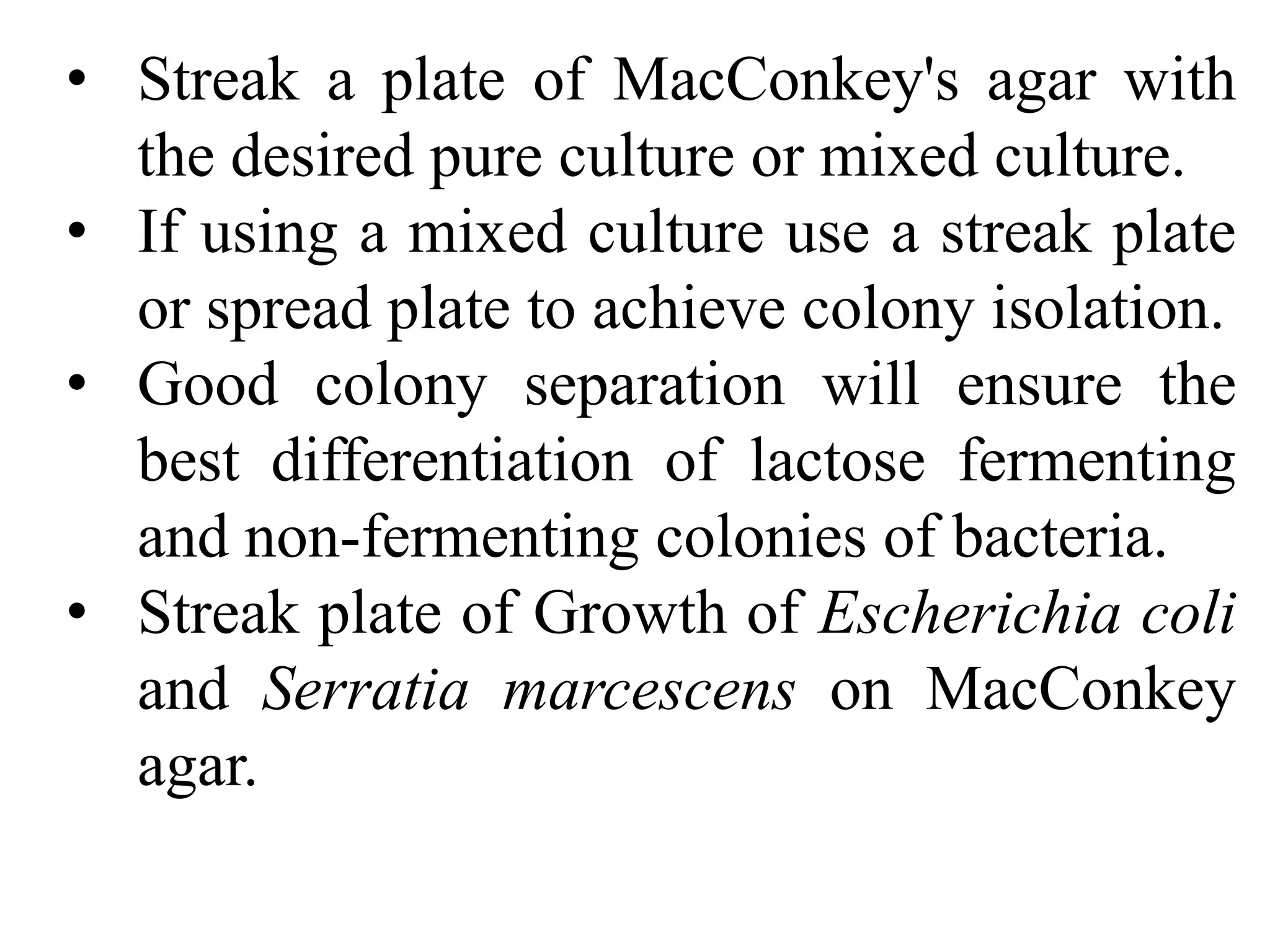 • Streak a plate of MacConkey's agar with
the desired pure culture or mixed culture.
• If using a mixed culture use a streak plate
or spread plate to achieve colony isolation.
• Good colony separation will ensure the
best differentiation of lactose fermenting
and non-fermenting colonies of bacteria.
• Streak plate of Growth of Escherichia coli
and Serratia marcescens on MacConkey
agar.
 