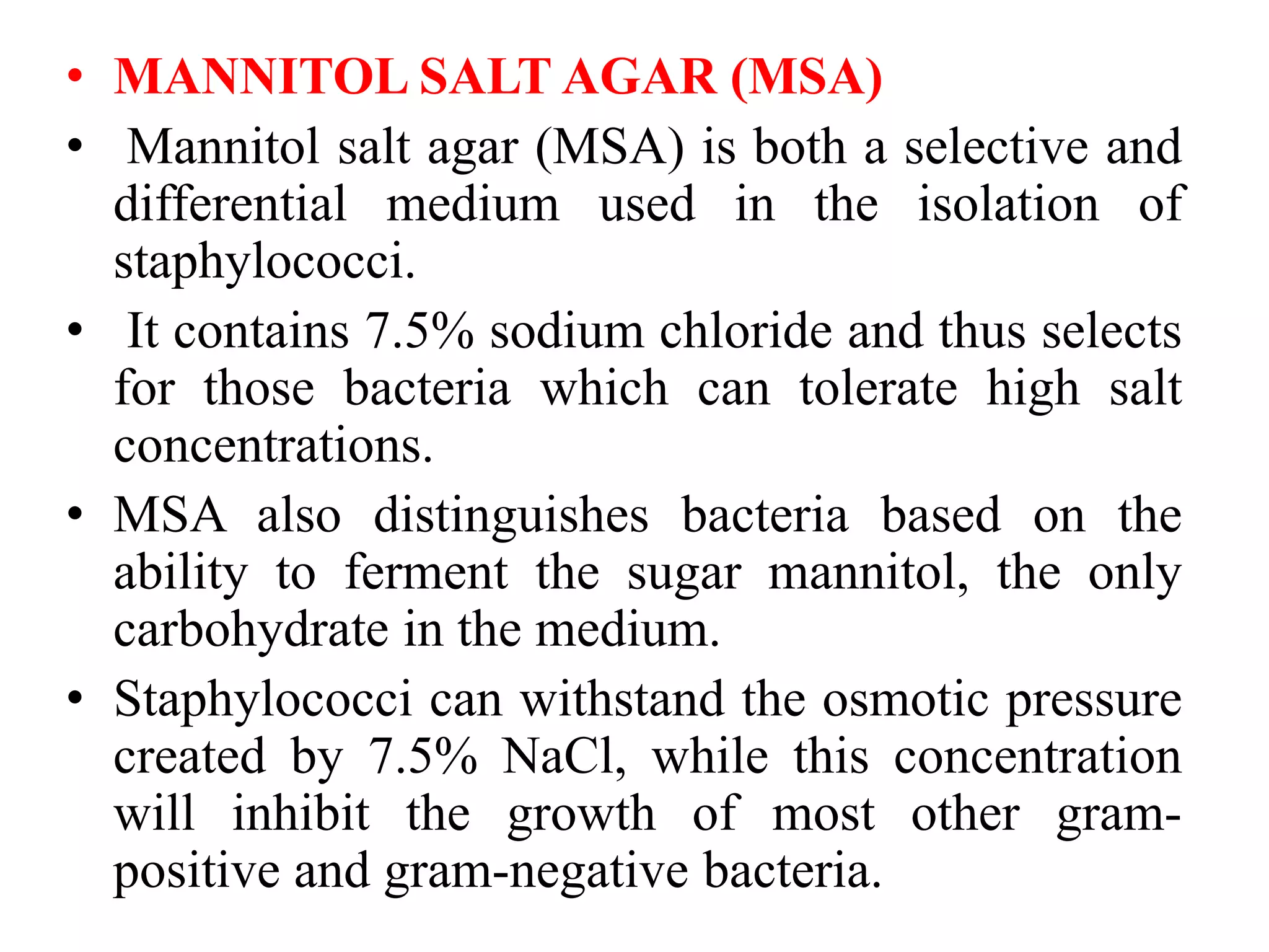 • MANNITOL SALT AGAR (MSA)
• Mannitol salt agar (MSA) is both a selective and
differential medium used in the isolation of
staphylococci.
• It contains 7.5% sodium chloride and thus selects
for those bacteria which can tolerate high salt
concentrations.
• MSA also distinguishes bacteria based on the
ability to ferment the sugar mannitol, the only
carbohydrate in the medium.
• Staphylococci can withstand the osmotic pressure
created by 7.5% NaCl, while this concentration
will inhibit the growth of most other gram-
positive and gram-negative bacteria.
 
