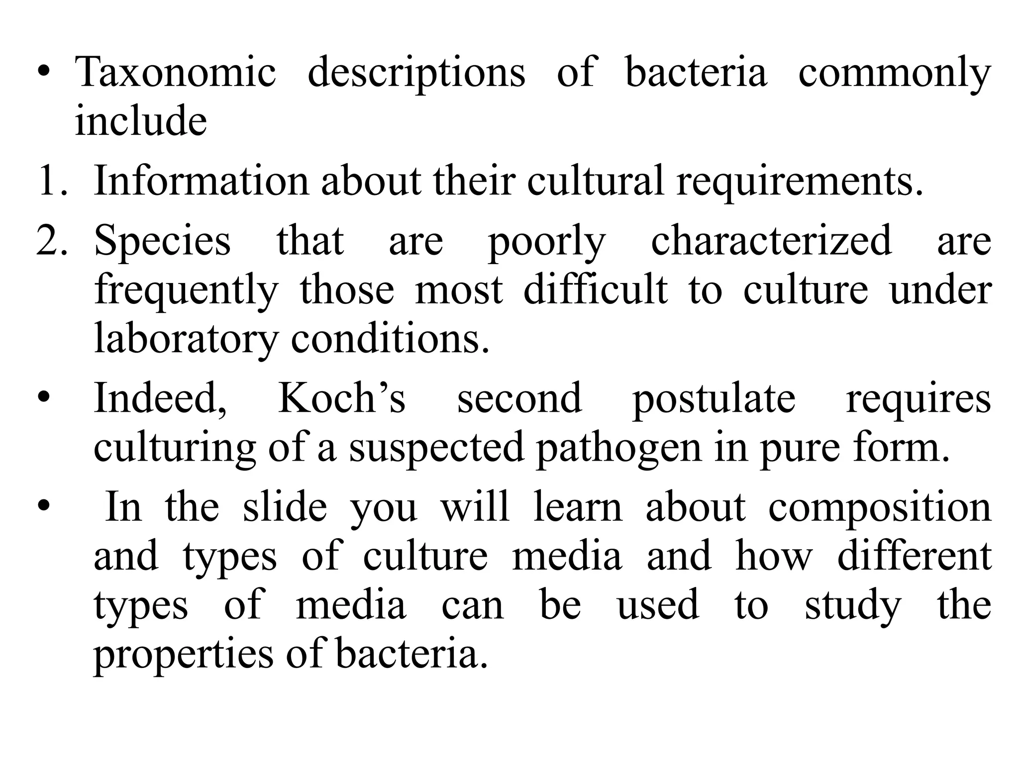 • Taxonomic descriptions of bacteria commonly
include
1. Information about their cultural requirements.
2. Species that are poorly characterized are
frequently those most difficult to culture under
laboratory conditions.
• Indeed, Koch’s second postulate requires
culturing of a suspected pathogen in pure form.
• In the slide you will learn about composition
and types of culture media and how different
types of media can be used to study the
properties of bacteria.
 