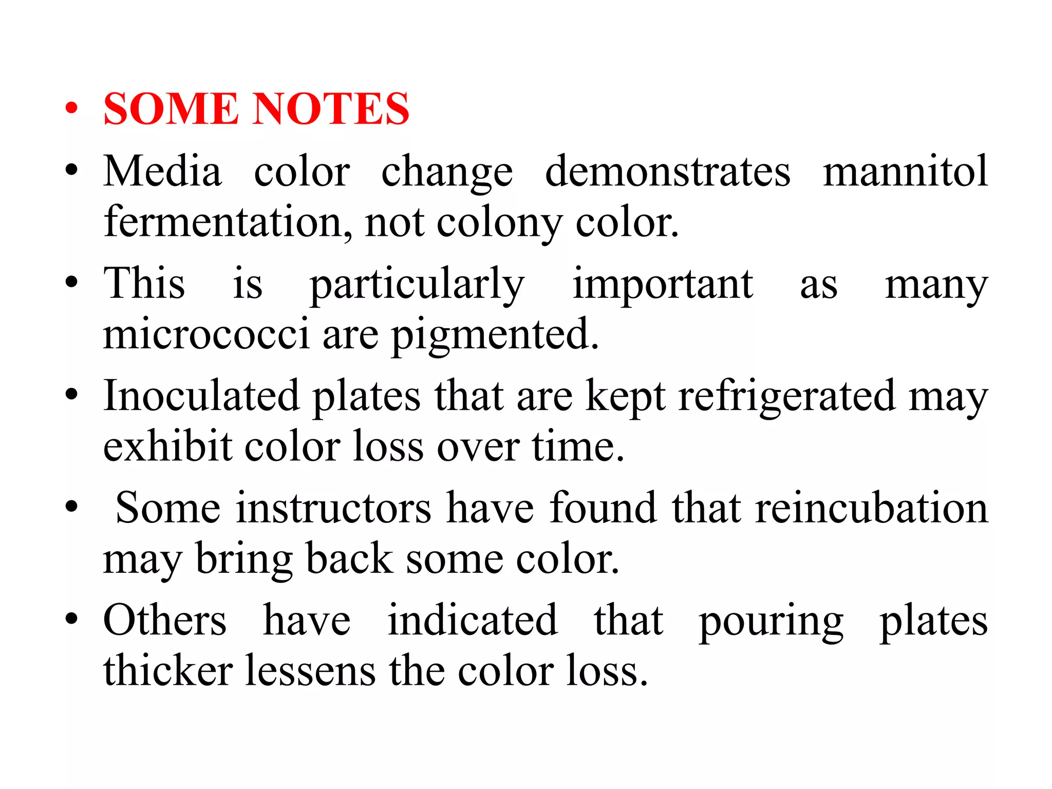 • SOME NOTES
• Media color change demonstrates mannitol
fermentation, not colony color.
• This is particularly important as many
micrococci are pigmented.
• Inoculated plates that are kept refrigerated may
exhibit color loss over time.
• Some instructors have found that reincubation
may bring back some color.
• Others have indicated that pouring plates
thicker lessens the color loss.
 