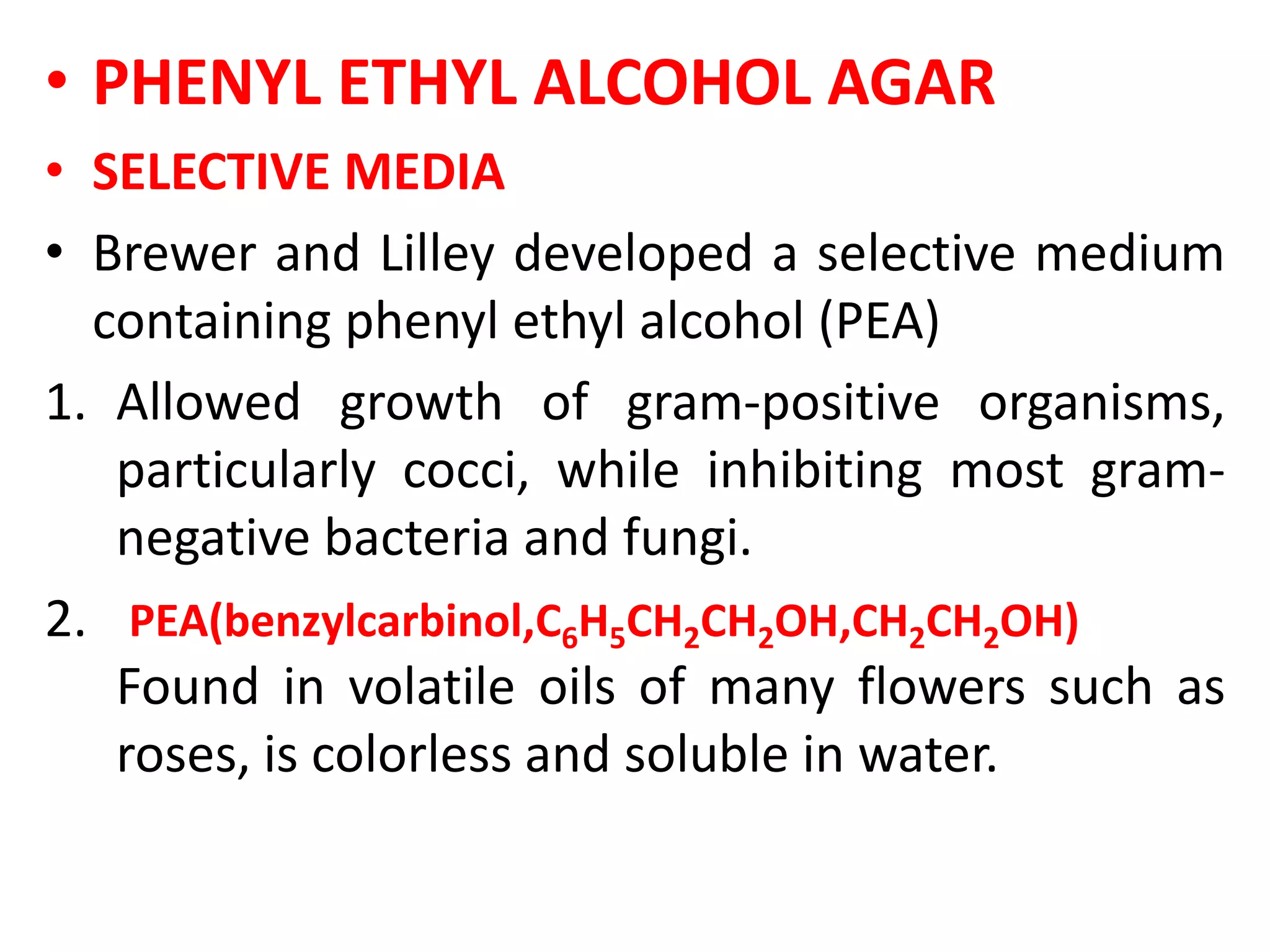 • PHENYL ETHYL ALCOHOL AGAR
• SELECTIVE MEDIA
• Brewer and Lilley developed a selective medium
containing phenyl ethyl alcohol (PEA)
1. Allowed growth of gram-positive organisms,
particularly cocci, while inhibiting most gram-
negative bacteria and fungi.
2. PEA(benzylcarbinol,C6H5CH2CH2OH,CH2CH2OH)
Found in volatile oils of many flowers such as
roses, is colorless and soluble in water.
 