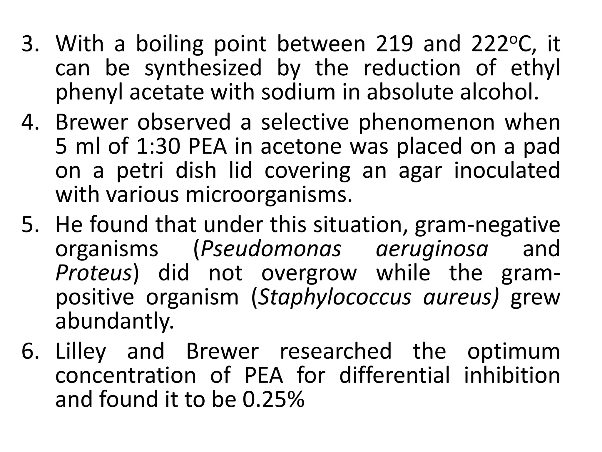 3. With a boiling point between 219 and 222oC, it
can be synthesized by the reduction of ethyl
phenyl acetate with sodium in absolute alcohol.
4. Brewer observed a selective phenomenon when
5 ml of 1:30 PEA in acetone was placed on a pad
on a petri dish lid covering an agar inoculated
with various microorganisms.
5. He found that under this situation, gram-negative
organisms (Pseudomonas aeruginosa and
Proteus) did not overgrow while the gram-
positive organism (Staphylococcus aureus) grew
abundantly.
6. Lilley and Brewer researched the optimum
concentration of PEA for differential inhibition
and found it to be 0.25%
 