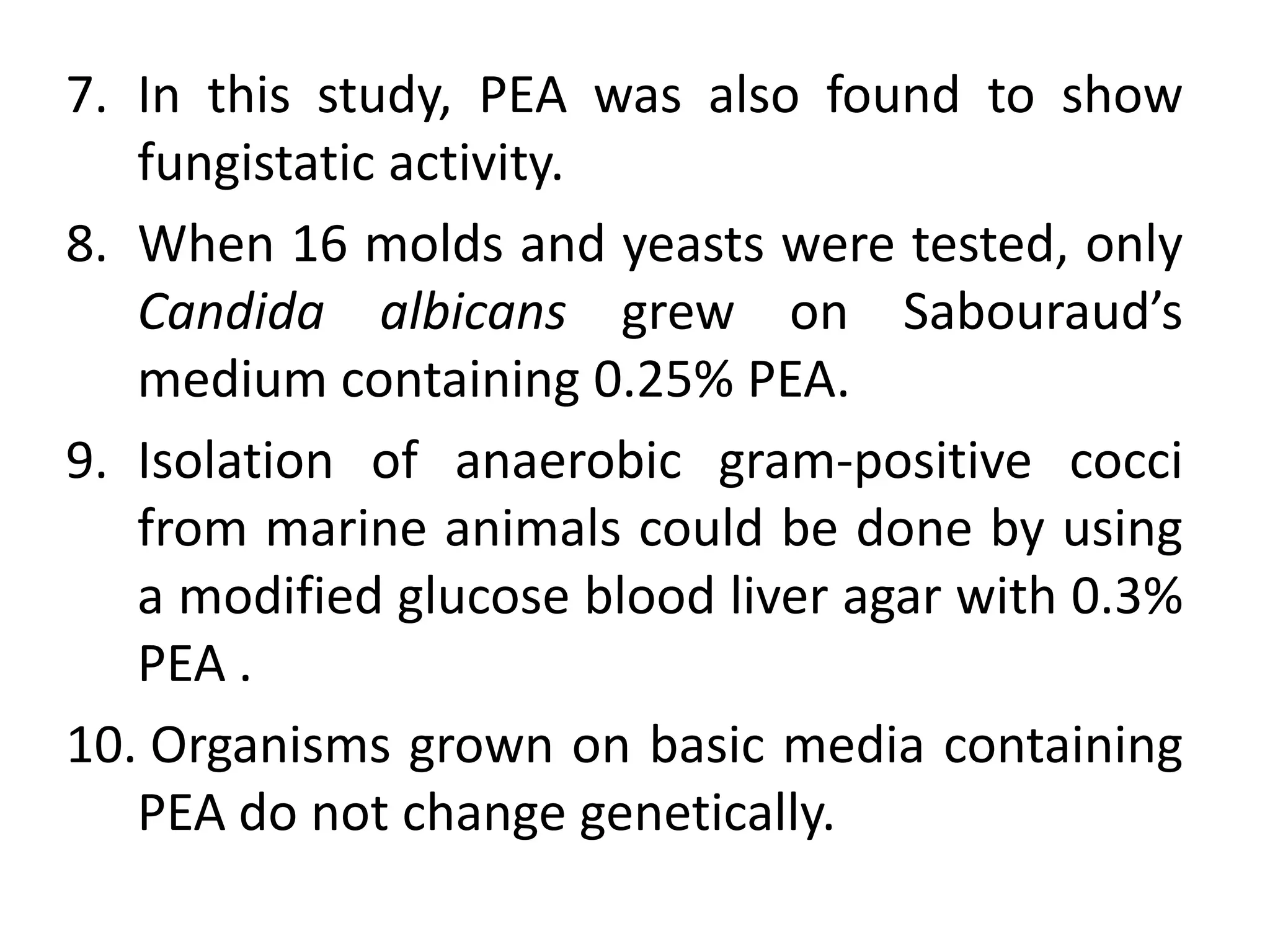 7. In this study, PEA was also found to show
fungistatic activity.
8. When 16 molds and yeasts were tested, only
Candida albicans grew on Sabouraud’s
medium containing 0.25% PEA.
9. Isolation of anaerobic gram-positive cocci
from marine animals could be done by using
a modified glucose blood liver agar with 0.3%
PEA .
10. Organisms grown on basic media containing
PEA do not change genetically.
 
