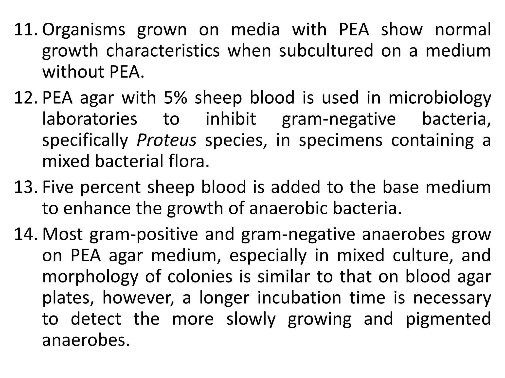 11. Organisms grown on media with PEA show normal
growth characteristics when subcultured on a medium
without PEA.
12. PEA agar with 5% sheep blood is used in microbiology
laboratories to inhibit gram-negative bacteria,
specifically Proteus species, in specimens containing a
mixed bacterial flora.
13. Five percent sheep blood is added to the base medium
to enhance the growth of anaerobic bacteria.
14. Most gram-positive and gram-negative anaerobes grow
on PEA agar medium, especially in mixed culture, and
morphology of colonies is similar to that on blood agar
plates, however, a longer incubation time is necessary
to detect the more slowly growing and pigmented
anaerobes.
 