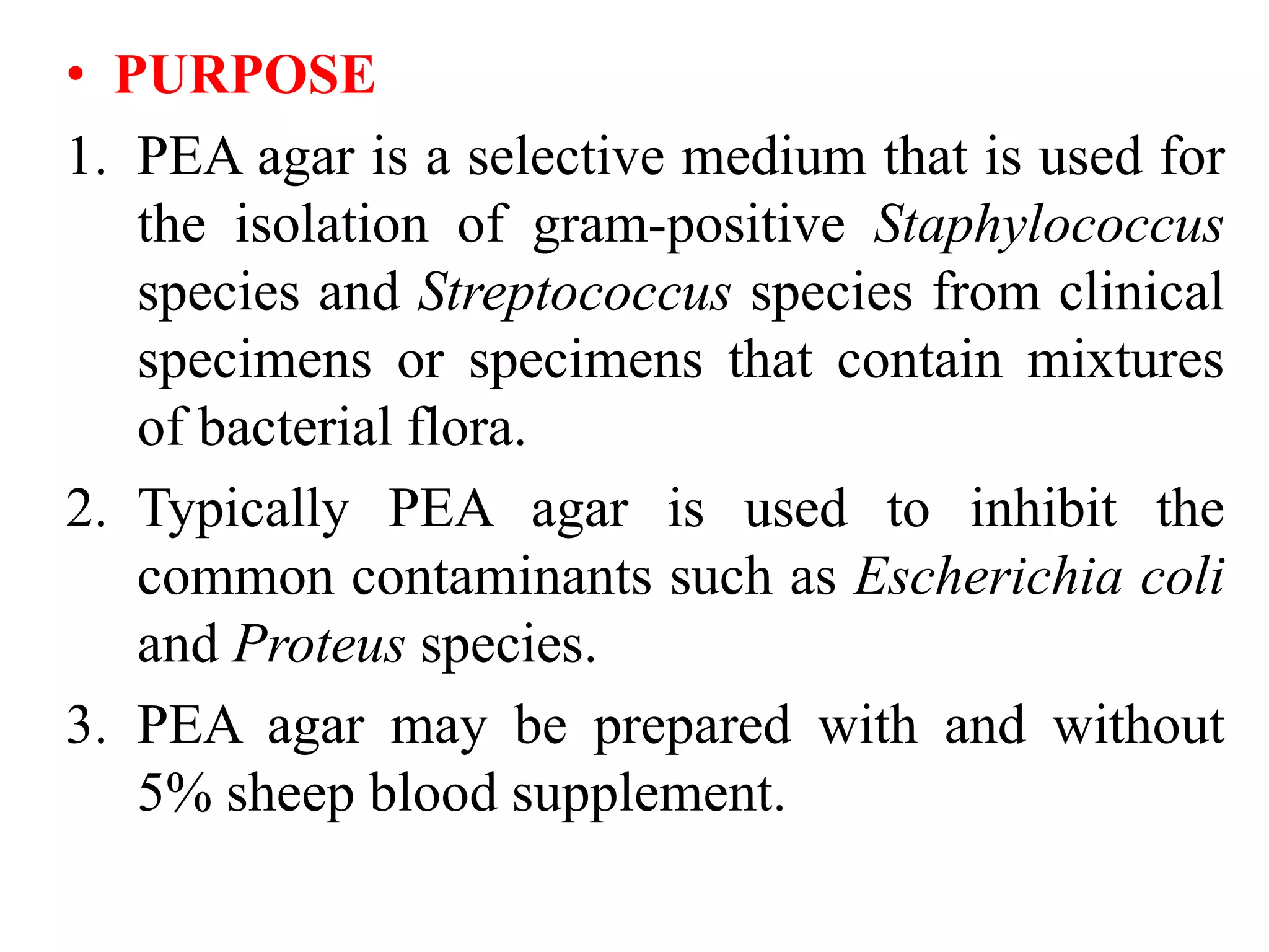 • PURPOSE
1. PEA agar is a selective medium that is used for
the isolation of gram-positive Staphylococcus
species and Streptococcus species from clinical
specimens or specimens that contain mixtures
of bacterial flora.
2. Typically PEA agar is used to inhibit the
common contaminants such as Escherichia coli
and Proteus species.
3. PEA agar may be prepared with and without
5% sheep blood supplement.
 